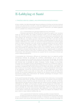 E-Lobbying et Santé 
1. STRATÉGIE WEB DES LOBBIES, UNE APPROPRIATION INCONTOURNABLE 
et leurs intérêts, de cibler davantage l’opinion publique et d’utiliser encore plus Internet 
comme une vitrine de leur activité. Le web 2.0 a également permis de raccrocher les 
utilisateurs d’Internet en accroissant la proximité et l’interaction. Les lobbies gagnent 
ainsi en visibilité et en influence sur Internet. 
1.2.1. L’instantanéité et le partage épidémique de l’information 
L’évolution permanente d’Internet permet aujourd’hui grâce à de nouveaux 
outils du web 2.0 d’offrir des modes d’utilisation divers. Ainsi les lobbies peuvent à 
partir des nouveaux outils de recherche et grâce à la performance grandissante des 
méta-moteurs de recherche et moteurs de recherche d’établir des véritables outils 
de veille efficaces. Les lobbies peuvent s’abonner à des flux RSS, suivre des sites de 
manière ciblée, procéder à un réel suivi des enjeux et problématiques en lien avec les 
intérêts à défendre et ainsi établir un travail de recherche profond et rarement égalé 
avant la création d’Internet. Les outils actuels du web permettent de se tenir informé 
en temps réel des actualités qu’elles soient législatives, qu’elles concernent leurs 
concurrents ou qu’elles entrent dans le cadre d’une prospection sur un temps plus 
long. Cela permet aux lobbyistes d’être toujours plus informés, alertes et précis dans 
leur travail en anticipant davantage les mesures mises à l’agenda public ou politique 
pour les infléchir d’autant mieux pour la défense de leurs intérêts. L’instantanéité de 
l’information véhiculée grâce à Internet est un point fort et crucial dans la forme que 
revêt le lobbying aujourd’hui. 
L’instantanéité de l’information diffusée est notamment due à la capacité qu’offre 
maintenant Internet de partager les contenus informatiques en un seul clic. 
Le web 2.0 aujourd’hui se fonde entre autres sur les fonctions de partage, de simples 
icônes permettant de partager instantanément l’information via les réseaux sociaux 
tels Youtube avec le partage de vidéos, Facebook, Twitter, Google+ ou les blogs. 
Les blogs sont d’excellents vecteurs de partage d’information car initialement ciblés sur 
un thème. Ainsi les blogs spécialisés dans le lobbying sont nombreux. La possibilité de 
partager si simplement des articles de journaux en ligne, des photos, des vidéos, des 
liens url fait ainsi de chaque utilisateur d’Internet un relais potentiel de l’information, 
et les lobbyistes -comme les communicants de manière plus générale- l’ont compris 
et multiplient l’accès à ces outils sur leurs sites, en permettant de partager leurs 
articles. Ils accroissent également leur visibilité sur les réseaux sociaux où ils peuvent 
directement publier leurs informations de manière synthétique et renvoyer à leurs 
sites pour plus d’information. 
Si l’on prend l’exemple de Google+, réseau social de la firme américaine, il est possible 
de créer des listes d’amis, de médias, de personnalités, de marques comme la plupart 
des réseaux sociaux. Il permet aussi de constituer des «cercles», qui sont en fait des 
regroupements de personnes et médias ayant les mêmes centres d’intérêts, favorisant 
l’émergence de réelles communautés virtuelles où le partage de l’information est 
d’autant plus grand que le sujet intéresse particulièrement les membres de ce cercle. 
Ainsi le partage de l’information devient épidémique, rapide et massif avec le web 
2.0 favorisant le travail de communication des lobbyistes, le tout étant de parvenir 
à faire relayer l’information efficacement en ciblant aux départs les meilleurs relais, 
pour créer un «buzz» dans le meilleur des cas. 
1.2.2. La proximité et l’interaction rendues possibles à travers Internet 
Le web 2.0 à travers les réseaux sociaux, les fonctionnalités de partage, de suivi 
accroit considérablement la proximité virtuelle et l’interaction sur Internet. L’exemple 
le plus ancien mais encore très actuel est le forum. Le forum permet d’échanger sur 
9 
 