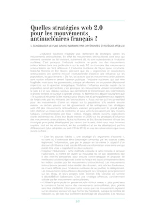 10
	 L’industrie nucléaire n’adopte pas réellement de stratégies contre les
mouvements antinucléaires. En effet les mouvements antinucléaires sont ceux qui
viennent contester un fait existant, autrement dit, ils sont subordonnés à l’industrie
nucléaire. C’est pourquoi, l’industrie nucléaire ne parle pas des mouvements
antinucléaires dans ses publications sur le web 2.0, au contraire des mouvements
antinucléaires qui font référence à l’industrie nucléaire de façon quasi constante.
Natacha Romma et Eric Boutin précisent que les « organismes et associations
antinucléaires ont comme mission institutionnelle d’exercer une influence sur les
populations, les gouvernants ». De fait, les acteurs que les mouvements antinucléaires
vont vouloir influencer seront l’opinion publique, l’industrie nucléaire, qui doit être
fragilisée, mais aussi les gouvernants, puisque ces derniers ont un pouvoir décisionnel
important sur la question énergétique. Toutefois l’influence exercée auprès de la
population serait primordiale, c’est pourquoi ces mouvements utilisent énormément
le web 2.0 et ses réseaux sociaux, qui permettent la transmission des informations
à grande échelle, et surtout à grande vitesse. N. Romma et E. Boutin soulignent que
« le succès d’influence à des niveaux plus élevés est dû principalement aux rapports
de force créés par les militants de l’antinucléaire ». Aussi voit-on qu’il est primordial
pour ces mouvements d’avoir un impact sur la population, s’ils veulent ensuite
exercer un certain pouvoir sur les gouvernants et les entreprises. Les stratégies
web 2.0 des mouvements antinucléaires viseront principalement le grand public
(afin d’attirer un maximum de militants), et pour cela ils passeront par des moyens
ludiques, compréhensibles par tous : vidéos, images, débats ouverts, explications
claires (schémas) etc. Dans leur étude menée en 2005 sur les stratégies d’influence
des mouvements antinucléaires, Natacha Romma et Eric Boutin dressent la liste des
stratégies principales développées par ceux-ci sur le web, dont nous nous sommes
inspirés, tout en les reformulant, en les complétant et en les développant parfois
différemment (plus adaptées au web 2.0 de 2013) en vue des observations que nous
avons pu faire :
- « Citer les sources fiables », une stratégie d’« arguments d’autorité »,
au sens où l’internaute sera davantage convaincu par les sources citées
légitimant l’information, que par le propos en lui-même (« objectif d’un
discours d’influence n’est pas de diffuser une information vraie mais une qui
paraît être vraie » rappellent les deux auteurs),
- Fragiliser l’adversaire : cette méthode consiste à cela consiste à accuser
l’adversaire, à mettre en avant sa mauvaise foi et son obstination liée
à des intérêts personnels pour ensuite contre-attaquer et proposer de
meilleures solutions/réponses (cette technique est quasi omniprésente dans
les vidéos postées par les mouvements antinucléaires). Les mouvements
antinucléaires peuvent aussi révéler des dossiers, des articles douloureux,
où il sera difficile pour l’industrie nucléaire de se justifier, la délégitimant.
Les mouvements antinucléaires développent ces stratégies principalement
sur les blogs, et leurs propres sites internet. Elle consiste en somme
à décrédibiliser l’adversaire. C’est une stratégie offensive, constamment
utilisée par les mouvements antinucléaires.
- « Utiliser le principe de la « preuve sociale » à haut niveau » : plus grand sera
le consensus formé autour des mouvements antinucléaires, plus grande
sera leur crédibilité. C’est pour cette raison que ces mouvements agissent
sur les réseaux sociaux tels que Twitter ou Facebook, puisque le nombre de
followers ou de likes leur confèrent davantage de plausibilité. Ces réseaux
1. SENSIBILISER LE PLUS GRAND NOMBRE PAR DIFFÉRENTES STRATÉGIES WEB 2.0
Quelles stratégies web 2.0
pour les mouvements
antinucléaires français ?
 