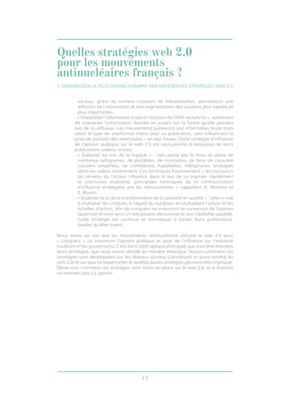 11
sociaux, grâce au nombre croissant de followers/likes, permettront une
diffusion de l’information et une augmentation des soutiens plus rapides et
plus importantes.
- « Interpréter l’information brute en fonction de l’effet recherché », autrement
dit manipuler l’information donnée en jouant sur la forme qu’elle prendra
lors de sa diffusion. Les mouvements publieront une information brute mais
selon le type de site/format choisi pour sa publication, cela influencera la
prise de position des internautes – en leur faveur. Cette stratégie d’influence
de l’opinion publique sur le web 2.0 est sous-jacente à beaucoup de leurs
publications (vidéos, textes).
- « Exploiter les lois de la logique » : cela passe par la mise en place de
nombreux syllogismes, de parallèles, de contrastes, de liens de causalité
(souvent simplifiés), de corrélations, hyperboles, métaphores, analogies
(dans les vidéos notamment). Ces techniques favoriseraient « les raccourcis
du cerveau du l’acteur influencé dans le but de lui imposer rapidement
la conclusion souhaitée, principales techniques de la communication
d’influence employées par les antinucléaires » rappellent N. Romma et
E. Boutin.
- « Exploiter la loi de la transformation de la quantité en qualité » : celle-ci vise
à multiplier les critiques à l’égard du nucléaire en multipliant l’action et les
échelles d’action, afin de conquérir au maximum le consensus de l’opinion
(quantité) et avoir ainsi un réel pouvoir décisionnel et une crédibilité (qualité).
Cette stratégie est continue et intrinsèque à toutes leurs publications,
quelles qu’elles soient.
Nous avons pu voir que les mouvements antinucléaires utilisent le web 2.0 pour
« conquérir » au maximum l’opinion publique et avoir de l’influence sur l’industrie
nucléaire et les gouvernants. C’est dans cette optique principale que vont être dressées
leurs stratégies, que nous avons abordé de manière théorique. Voyons comment ces
stratégies sont développées sur les réseaux sociaux (constituant la quasi totalité du
web 2.0) et sur quoi se basent-elles et quelles autres stratégies peuvent-elles impliquer.
Observons comment ces stratégies sont mises en place sur le web 2.0, et si d’autres
ne viennent pas s’y ajouter.
1. SENSIBILISER LE PLUS GRAND NOMBRE PAR DIFFÉRENTES STRATÉGIES WEB 2.0
Quelles stratégies web 2.0
pour les mouvements
antinucléaires français ?
 