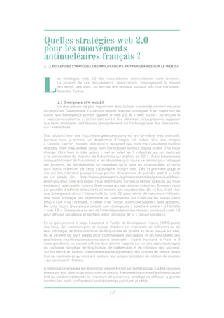12
2.1 Greenpeace et le web 2.0
	 Un des acteurs les plus importants dans la lutte numérisée contre l’industrie
nucléaire est Greenpeace. Ce dernier adopte diverses stratégies. Il est important de
savoir que Greenpeace préfère appeler le web 2.0, le « web social » ou encore le
« web conversationnel ». Si l’on s’en tient à leur définition, nous pouvons supposer
que leurs stratégies sont basées principalement sur l’échange avec les internautes,
sur l’interactivité.
Tout d’abord leur site http://www.greenpeace.org est en lui-même très interactif.
Lorsque nous y entrons un diaporama d’images est visible. Une des images
« General Electric, Toshiba and Hitachi designed and built the Fukushima nuclear
reactors. Then they walked away from the disaster without paying a cent. This must
change. Click here to take action » met en relief les 3 industries qui ont participé
à la construction du réacteur de Fukushima qui explosa en 2011. Aussi Greenpeace
invoque l’incident de Fukushima et les désastres qu’a causé ce dernier pour attaquer
ses ennemis, les décrédibiliser en rappelant qu’ils sont les responsables et qu’ils
sont sortis indemnes de cette catastrophe malgré tout. Dès la première page le
site est très interactif puisqu’il nous permet directement de prendre part à la lutte
en un simple clic : http://www.greenpeace.org/international/en/getinvolved/they-
profit-you-pay/. Une fois cliqué, nous atterrissons sur des schémas ludiques qui nous
expliquent pour quelles raisons Greenpeace accuse ces trois industries. Ensuite il nous
est possible d’adhérer à la charte en entrant nos coordonnées. De ce fait, il est clair
que Greenpeace utilise l’interactivité du web 2.0 pour attirer de nouveaux militants.
Une autre stratégie très importante de Greenpeace est d’afficher les icônes (liens
URL) « Like » de Facebook, « tweet » de Twitter ou encore Google+ sont présents.
De cette façon, Greenpeace adopte une stratégie de « bouche à oreille » à l’échelle
« web 2.0 ». Greenpeace se sert de l’interdépendance des réseaux sociaux du web 2.0
pour diffuser ses idéaux et les faire valoir (stratégie de la « preuve sociale »).
En ce qui concerne la page Facebook et Twitter de Greenpeace France, l’ONG poste
des liens, des communiqués et essaye d’obtenir un maximum de followers ou de
likes (stratégie de transformation de la quantité en qualité et de la preuve sociale).
Ils se servent de leurs pages pour communiquer des appels et les lieux/dates des
prochaines manifestations/protestations (exemple : chaîne humaine à Paris le 9
mars prochain), ou encore diffuser leur dernier rapport sur un des aspects/dangers
du nucléaire (stratégie de fragilisation de l’adversaire et de citations des sources).
Sur Facebook et Twitter, Greenpeace publie également des articles de presse ayant
trait au nucléaire et qui viennent soutenir leur propos (stratégie de citation de sources
- qui paraissent - fiables).
A noter que Greenpeace est davantage présent encore sur Twitter puisqu’il publie plusieurs
tweets par jour, dont un grand nombre de photos. Il retweete notamment les tweets ayant
trait au nucléaire (atteindre le maximum de personnes, stratégie de diffusion à grande
échelle). Les posts sur Facebook sont davantage ponctuels et ciblés.
L
es stratégies web 2.0 des mouvements antinucléaires sont diverses.
La plupart de ces mouvements, associations, interagissent à travers
des blogs, des sites, ou encore des réseaux sociaux tels que Facebook,
Youtube, Twitter.
2. LE REFLET DES STRATÉGIES DES MOUVEMENTS ANTINUCLÉAIRES SUR LE WEB 2.0
Quelles stratégies web 2.0
pour les mouvements
antinucléaires français ?
 
