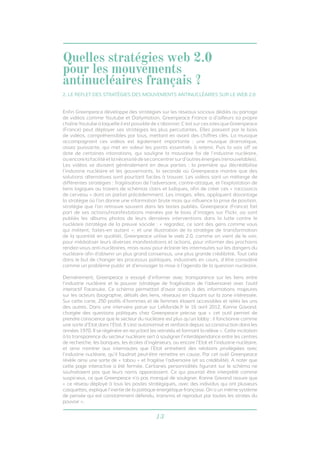 13
Enfin Greenpeace développe des stratégies sur les réseaux sociaux dédiés au partage
de vidéos comme Youtube et Dailymotion. Greenpeace France a d’ailleurs sa propre
chaîne Youtube à laquelle il est possible de s’abonner. C’est sur ces sites que Greenpeace
(France) peut déployer ses stratégies les plus percutantes. Elles passent par le biais
de vidéos, compréhensibles par tous, mettant en avant des chiffres clés. La musique
accompagnant ces vidéos est également importante : une musique dramatique,
assez puissante, qui met en valeur les points essentiels à retenir. Puis la voix off se
dote de certaines intonations, qui souligne la mauvaise foi de l’industrie nucléaire,
ouencorelafacilitéetlanécessitédeseconcentrersurd’autresénergies(renouvelables).
Les vidéos se divisent généralement en deux parties : la première qui décrédibilise
l’industrie nucléaire et les gouvernants, la seconde où Greenpeace montre que des
solutions alternatives sont pourtant faciles à trouver. Les vidéos sont un mélange de
différentes stratégies : fragilisation de l’adversaire, contre-attaque, et l’exploitation de
liens logiques au travers de schémas clairs et ludiques, afin de créer ces « raccourcis
de cerveau » dont on parlait précédemment. Les images, elles, appliquent davantage
la stratégie où l’on donne une information brute mais qui influence la prise de position,
stratégie que l’on retrouve souvent dans les textes publiés. Greenpeace (France) fait
part de ses actions/manifestations menées par le biais d’images sur Flickr, où sont
publiés les albums photos de leurs dernières interventions dans la lutte contre le
nucléaire (stratégie de la preuve sociale : « regardez, ce sont des gens comme vous
qui militent, faites-en autant »; et une illustration de la stratégie de transformation
de la quantité en qualité). Greenpeace utilise le web 2.0, comme on vient de le voir,
pour médiatiser leurs diverses manifestations et actions, pour informer des prochains
rendez-vous anti-nucléaires, mais aussi pour éclairer les internautes sur les dangers du
nucléaire afin d’obtenir un plus grand consensus, une plus grande crédibilité. Tout cela
dans le but de changer les processus politiques, industriels en cours, d’être considéré
comme un problème public et d’envisager la mise à l’agenda de la question nucléaire.
Dernièrement, Greenpeace a essayé d’informer avec transparence sur les liens entre
l’industrie nucléaire et le pouvoir (stratégie de fragilisation de l’adversaire) avec l’outil
interactif Facenuke. Ce schéma permettait d’avoir accès à des informations majeures
sur les acteurs (biographie, détails des liens, réseaux) en cliquant sur la zone intéressée.
Sur cette carte, 250 profils d’hommes et de femmes étaient accessibles et reliés les uns
des autres. Dans une interview parue sur LeMonde.fr le 16 avril 2012, Karine Gavand,
chargée des questions politiques chez Greenpeace précise que « cet outil permet de
prendre conscience que le secteur du nucléaire est plus qu’un lobby : il fonctionne comme
une sorte d’Etat dans l’Etat. Il s’est autonomisé et renforcé depuis sa construction dans les
années 1970. Il se régénère en recyclant les retraités et formant la relève ». Cette incitation
à la transparence du secteur nucléaire sert à souligner l’interdépendance entre les centres
de recherche, les banques, les écoles d’ingénieurs, ou encore l’Etat et l’industrie nucléaire,
et ainsi montrer aux internautes que l’Etat entretient des relations privilégiées avec
l’industrie nucléaire, qu’il faudrait peut-être remettre en cause. Par cet outil Greenpeace
révèle ainsi une sorte de « tabou » et fragilise l’adversaire (et sa crédibilité). A noter que
cette page interactive a été fermée. Certaines personnalités figurant sur le schéma ne
souhaitaient pas que leurs noms apparaissent. Ce qui pourrait être interprété comme
suspicieux, ce que Greenpeace n’a pas manqué de souligner. Karine Gavand assure que
« ce réseau déployé à tous les postes stratégiques, avec des individus qui ont plusieurs
casquettes, explique l’inertie de la politique énergétique française. On a un même système
de pensée qui est constamment défendu, transmis et reproduit par toutes les strates du
pouvoir ».
2. LE REFLET DES STRATÉGIES DES MOUVEMENTS ANTINUCLÉAIRES SUR LE WEB 2.0
Quelles stratégies web 2.0
pour les mouvements
antinucléaires français ?
 