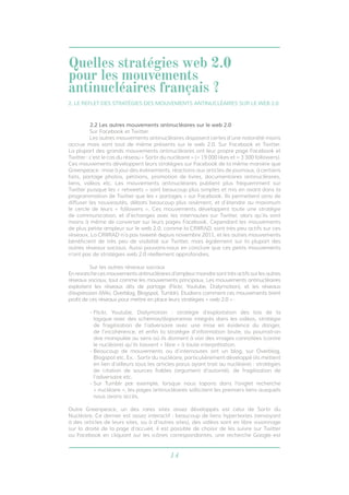 14
2.2 Les autres mouvements antinucléaires sur le web 2.0
	 Sur Facebook et Twitter
	 Les autres mouvements antinucléaires disposent certes d’une notoriété moins
accrue mais sont tout de même présents sur le web 2.0. Sur Facebook et Twitter.
La plupart des grands mouvements antinucléaires ont leur propre page Facebook et
Twitter : c’est le cas du réseau « Sortir du nucléaire » (≈ 19 000 likes et ≈ 3 300 followers).
Ces mouvements développent leurs stratégies sur Facebook de la même manière que
Greenpeace : mise à jour des évènements, réactions aux articles de journaux, à certains
faits, partage photos, pétitions, promotion de livres, documentaires antinucléaires,
liens, vidéos etc. Les mouvements antinucléaires publient plus fréquemment sur
Twitter puisque les « retweets » sont beaucoup plus simples et mis en avant dans la
programmation de Twitter que les « partages » sur Facebook. Ils permettent ainsi de
diffuser les nouveautés, débats beaucoup plus aisément, et d’étendre au maximum
le cercle de leurs « followers ». Ces mouvements développent toute une stratégie
de communication, et d’échanges avec les internautes sur Twitter, alors qu’ils sont
moins à même de converser sur leurs pages Facebook. Cependant les mouvements
de plus petite ampleur sur le web 2.0, comme la CRIIRAD, sont très peu actifs sur ces
réseaux. La CRIIRAD n’a pas tweeté depuis novembre 2011, et les autres mouvements
bénéficient de très peu de visibilité sur Twitter, mais également sur la plupart des
autres réseaux sociaux. Aussi pouvons-nous en conclure que ces petits mouvements
n’ont pas de stratégies web 2.0 réellement approfondies.
	 Sur les autres réseaux sociaux
Enrevanchecesmouvementsantinucléairesd’ampleurmoindresonttrèsactifssurlesautres
réseaux sociaux, tout comme les mouvements principaux. Les mouvements antinucléaires
exploitent les réseaux dits de partage (Flickr, Youtube, Dailymotion), et les réseaux
d’expression (Wiki, Overblog, Blogspot, Tumblr). Etudions comment ces mouvements tirent
profit de ces réseaux pour mettre en place leurs stratégies « web 2.0 » :
- Flickr, Youtube, Dailymotion : stratégie d’exploitation des lois de la
logique avec des schémas/diaporamas intégrés dans les vidéos, stratégie
de fragilisation de l’adversaire avec une mise en évidence du danger,
de l’incohérence, et enfin la stratégie d’information brute, ou pourrait-on
dire manipulée au sens où ils donnent à voir des images connotées (contre
le nucléaire) qu’ils laissent « libre » à toute interprétation.
- Beaucoup de mouvements ou d’internautes ont un blog, sur Overblog,
Blogspot etc. Ex. : Sortir du nucléaire, particulièrement développé (ils mettent
en lien d’ailleurs tous les articles parus ayant trait au nucléaire) : stratégies
de citation de sources fiables (argument d’autorité), de fragilisation de
l’adversaire etc.
- Sur Tumblr par exemple, lorsque nous tapons dans l’onglet recherche
« nucléaire », les pages antinucléaires sollicitent les premiers liens auxquels
nous avons accès.
Outre Greenpeace, un des rares sites assez développés est celui de Sortir du
Nucléaire. Ce dernier est assez interactif : beaucoup de liens hypertextes (renvoyant
à des articles de leurs sites, ou à d’autres sites), des vidéos sont en libre visionnage
sur la droite de la page d’accueil, il est possible de choisir de les suivre sur Twitter
ou Facebook en cliquant sur les icônes correspondantes, une recherche Google est
2. LE REFLET DES STRATÉGIES DES MOUVEMENTS ANTINUCLÉAIRES SUR LE WEB 2.0
Quelles stratégies web 2.0
pour les mouvements
antinucléaires français ?
 