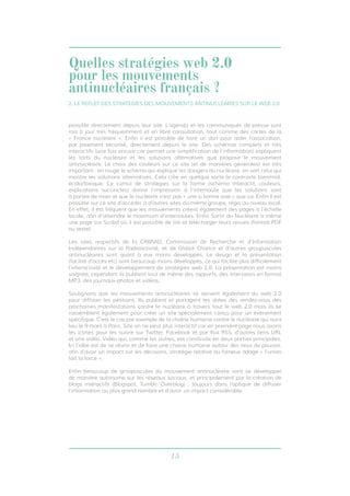 15
possible directement depuis leur site. L’agenda et les communiqués de presse sont
mis à jour très fréquemment et en libre consultation, tout comme des cartes de la
« France nucléaire ». Enfin il est possible de faire un don pour aider l’association,
par paiement sécurisé, directement depuis le site. Des schémas complets et très
interactifs (une fois encore car permet une simplification de l’information) expliquent
les torts du nucléaire et les solutions alternatives que propose le mouvement
antinucléaire. Le choix des couleurs sur ce site (et de manières générales) est très
important : en rouge le schéma qui explique les dangers du nucléaire, en vert celui qui
montre les solutions alternatives. Cela crée en quelque sorte le contraste bien/mal,
écolo/toxique. Ce cumul de stratégies sur la forme (schéma interactif, couleurs,
explications succinctes) donne l’impression à l’internaute que les solutions sont
à portée de main et que le nucléaire n’est pas « une si bonne voie » que ça. Enfin il est
possible sur ce site d’accéder à d’autres sites du même groupe, régis au niveau local.
En effet, il est fréquent que les mouvements créent également des pages à l’échelle
locale, afin d’atteindre le maximum d’internautes. Enfin Sortir du Nucléaire a même
une page sur Scribd où il est possible de lire et télécharger leurs revues (format PDF
ou texte).
Les sites respectifs de la CRIIRAD, Commission de Recherche et d’Information
Indépendantes sur la Radioactivité, et de Global Chance et d’autres groupuscules
antinucléaires sont quant à eux moins développés. Le design et la présentation
(facilité d’accès etc) sont beaucoup moins développés, ce qui facilite plus difficilement
l’interactivité et le développement de stratégies web 2.0. La présentation est moins
soignée, cependant ils publient tout de même des rapports, des interviews en format
MP3, des journaux-photos et vidéos.
Soulignons que les mouvements antinucléaires se servent également du web 2.0
pour diffuser les pétitions. Ils publient et partagent les dates des rendez-vous des
prochaines manifestations contre le nucléaire à travers tout le web 2.0 mais ils se
rassemblent également pour créer un site spécialement conçu pour un évènement
spécifique. C’est le cas par exemple de la chaîne humaine contre le nucléaire qui aura
lieu le 9 mars à Paris. Site on ne peut plus interactif car en première page nous avons
les icônes pour les suivre sur Twitter, Facebook et par flux RSS, d’autres liens URL
et une vidéo. Vidéo qui, comme les autres, est construite en deux parties principales.
Ici l’idée est de se réunir et de faire une chaine humaine autour des lieux de pouvoir,
afin d’avoir un impact sur les décisions, stratégie relative au fameux adage « l’union
fait la force ».
Enfin beaucoup de groupuscules du mouvement antinucléaire vont se développer
de manière autonome sur les réseaux sociaux, et principalement par la création de
blogs intéractifs (Blogspot, Tumblr, Overblog) ; toujours dans l’optique de diffuser
l’information au plus grand nombre et d’avoir un impact considérable.
2. LE REFLET DES STRATÉGIES DES MOUVEMENTS ANTINUCLÉAIRES SUR LE WEB 2.0
Quelles stratégies web 2.0
pour les mouvements
antinucléaires français ?
 