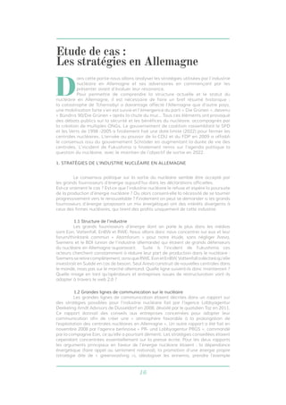16
	 Le consensus politique sur la sortie du nucléaire semble être accepté par
les grands fournisseurs d’énergie aujourd’hui dans les déclarations officielles. 	
Est-ce vraiment le cas ? Est-ce que l’industrie nucléaire le refuse et espère la poursuite
de la production d’énergie nucléaire ? Ou alors consent-elle la nécessité de se tourner
progressivement vers le renouvelable ? Finalement on peut se demander si les grands
fournisseurs d’énergie (proposant un mix énergétique) ont des intérêts divergents à
ceux des firmes nucléaires, qui tirent des profits uniquement de cette industrie.
1.1 Structure de l’industrie
	 Les grands fournisseurs d’énergie dont on parle le plus dans les médias
sont Eon, Vattenfall, EnBW et RWE. Nous allons donc nous concentrer sur eux et leur
forum/thinktank commun « Atomforum » pour notre étude, sans négliger Areva,
Siemens et le BDI (union de l’industrie allemande) qui étaient de grands défenseurs
du nucléaire en Allemagne auparavant. 	 Suite à l’incident de Fukushima ces
acteurs cherchent constamment à réduire leur part de production dans le nucléaire :
Siemensseretirecomplètement,ainsiqueRWE,EonetEnBW,Vattenfalladéclaréqu’elle
investirait en Suède en cas de besoin. Seul Areva construit de nouvelles centrales dans
le monde, mais pas sur le marché allemand. Quelle ligne suivent-ils donc maintenant ?
Quelle image en tant qu’opérateurs et entreprises issues de restructuration vont ils
adopter à travers le web 2.0 ?
1.2 Grandes lignes de communication sur le nucléaire
	 Les grandes lignes de communication étaient décrites dans un rapport sur
des stratégies possibles pour l’industrie nucléaire fait par l’agence Lobbyagentur
Deekeling Arndt Advisors de Düsseldorf en 2008, dévoilé par le quotidien Taz en 2011.
Ce rapport donnait des conseils aux entreprises concernées pour adapter leur
communication afin de créer une « atmosphère favorable à la prolongation de
l’exploitation des centrales nucléaires en Allemagne ». Un autre rapport a été fait en
novembre 2008 par l’agence berlinoise « PR- und Lobbyagentur PRGS », commandé
par la compagnie Eon, ce qu’elle a pourtant démenti. Les stratégies conseillées étaient
cependant concentrées essentiellement sur la presse écrite. Pour les deux rapports
les arguments principaux en faveur de l’énergie nucléaire étaient : la dépendance
énergétique (faire appel au sentiment national), la promotion d’une énergie propre
(stratégie dite de « greenwashing »), idéologiser les ennemis, prendre l’exemple
D
ans cette partie nous allons analyser les stratégies utilisées par l’industrie
nucléaire en Allemagne et ses adversaires en commençant par les
présenter avant d’évaluer leur résonance.
Pour permettre de comprendre la structure actuelle et le statut du
nucléaire en Allemagne, il est nécessaire de faire un bref résumé historique :
la catastrophe de Tchernobyl a davantage affecté l’Allemagne que d’autre pays,
une mobilisation forte s’en est suivie et l’émergence du parti « Die Grünen », devenu
« Bündnis 90/Die Grünen » après la chute du mur... Tous ces éléments ont provoqué
des débats publics sur la sécurité et les bénéfices du nucléaire, accompagnés par
la création de multiples ONGs. Le gouvernement de coalition rassemblant le SPD
et les Verts de 1998 -2005 a finalement fixé une date limite (2022) pour fermer les
centrales nucléaires. L’arrivée au pouvoir de la CDU et du FDP en 2009 a affaibli
le consensus issu du gouvernement Schröder en augmentant la durée de vie des
centrales. L’incident de Fukushima a finalement remis sur l’agenda politique la
question du nucléaire, avec le maintien de l’objectif de sortie en 2022.
Etude de cas :
Les stratégies en Allemagne
1. STRATÉGIES DE L’INDUSTRIE NUCLÉAIRE EN ALLEMAGNE
 