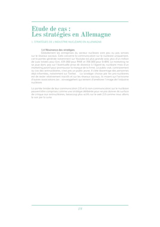 18
1.4 Résonance des stratégies
	 Globalement les entreprises du secteur nucléaire sont peu ou pas actives
sur le réseaux sociaux. Cela concerne la communication sur le nucléaire uniquement,
car la portée générale notamment sur Youtube est plus grande avec plus d’un million
de vues totales pour Eon, 435 000 pour RWE et 358 000 pour EnBW. Le marketing ne
se joue donc pas sur l’éventuelle prise de distance à l’égard du nucléaire mais d’un
marketing positif pour promouvoir la marque de la firme. Le public visé, contrairement
au cas des antinucléaires, n’est pas un public jeune. Il cible davantage des personnes
déjà informées, notamment sur Twitter. 	 La stratégie choisie par les pro-nucléaires
est de rester relativement inactifs et sur les réseaux sociaux, ils misent sur l’activisme
d’autres associations (ex : vorweggehen) qui tentent d’améliorer l’image de l’industrie
nucléaire.
La portée limitée de leur communication 2.0 et la non-communication sur le nucléaire
peuvent être comprises comme une stratégie délibérée pour ne pas donner de surface
de critique aux antinucléaires, beaucoup plus actifs sur le web 2.0 comme nous allons
le voir par la suite.
Etude de cas :
Les stratégies en Allemagne
1. STRATÉGIES DE L’INDUSTRIE NUCLÉAIRE EN ALLEMAGNE
 