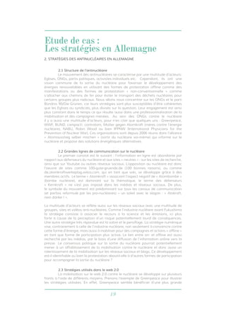 19
2.1 Structure de l’antinucléaire
	 Le mouvement des antinucléaires se caractérise par une multitude d’acteurs:
Eglises, ONGs, partis politiques, activistes individuels etc. 	 Cependant, ils ont une
vision commune de la sortie du nucléaire pour favoriser le développement des
énergies renouvelables en utilisant des formes de protestation offline comme des
manifestations ou des formes de protestation « non-conventionnelle » comme
s’attacher aux chemins de fer pour éviter le transport des déchets nucléaires pour
certains groupes plus radicaux. Nous allons nous concentrer sur les ONGs et le parti
Bündnis 90/Die Grünen, car leurs stratégies sont plus susceptibles d’être cohérentes
que les Eglises ou syndicats, plus divisés sur la question. Leur engagement est ainsi
plus constant dans le temps ce qui résulte aussi dans une professionnalisation de la
mobilisation et des campagnes menées. 	Au sein des ONGs contre le nucléaire
il y a aussi une multitude d’acteurs, pour n’en citer que quelques uns : Greenpeace,
WWF, BUND, campact!, contratom, Mütter gegen Atomkraft (mères contre l’énergie
nucléaire), NABU, Robin Wood ou bien IPPNW (International Physicians for the
Prevention of Nuclear War). Ces organisations sont depuis 2006 réunis dans l’alliance
« Atomausstieg selber machen » (sortir du nucléaire soi-même) qui informe sur le
nucléaire et propose des solutions énergétiques alternatives.
2.2 Grandes lignes de communication sur le nucléaire
	 Le premier constat est le suivant : l’information en ligne est abondante par
rapport aux défenseurs du nucléaire et aux sites « neutres » - sur les sites de recherche,
ainsi que sur Youtube ou autres réseaux sociaux. L’opposition au nucléaire est donc
l’oeuvre de sites comme 100-gute-gruende.de (100 bonnes raisons), ou comme
de.atomkraftwerkeplag.wikia.com, qui en tant que wiki, se développe grâce à des
membres actifs. 	Le terme « Atomkraft » associant l’aspect négatif de « Atombombe »
(bombe nucléaire), est dominant sur la thématique, le terme des défenseurs
« Kernkraft » ne s’est pas imposé dans les médias et réseaux sociaux. De plus,
le symbole du mouvement est prédominant sur tous les canaux de communication
(et parfois reformulé par les pro-nucléaires) – un soleil avec le slogan : « Atokraft,
nein danke ! ».
La multitude d’acteurs se reflète aussi sur les réseaux sociaux avec une multitude de
groupes, sites et vidéos anti-nucléaires. Comme l’industrie nucléaire avant Fukushima
la stratégie consiste à associer le recours à la science et les émotions, ici plus
forte à cause de la perception d’un risque potentiellement lourd de conséquences.
Une autre stratégie très répandue est la satire et le persiflage. La stratégie numérique
vise, contrairement à celle de l’industrie nucléaire, non seulement à convaincre contre
cette forme d’énergie, mais aussi à mobiliser pour des campagnes et actions « offline »
en tant que forme de participation plus active. Le lien entre on- et offline est aussi
recherché par les médias, par le biais d’une diffusion de l’information online vers la
presse. 	Le consensus politique sur la sortie du nucléaire pourrait potentiellement
mener à un affaiblissement de la mobilisation contre le nucléaire et donc aussi un
ralentissement de la mobilisation sur les réseaux sociaux et blogs. Ce développement
est-il identifiable ou bien la protestation aboutit-elle à d’autres formes de participation
pour accompagner la sortie du nucléaire ?
2.3 Stratégies utilisés dans le web 2.0
	 La mobilisation sur le web 2.0 contre le nucléaire se développe sur plusieurs
fronts à l’aide de différents moyens. Prenons l’exemple de Greenpeace pour illustrer
les stratégies utilisées. En effet, Greenpeace semble bénéficier d’une plus grande
2. STRATÉGIES DES ANTINUCLÉAIRES EN ALLEMAGNE
Etude de cas :
Les stratégies en Allemagne
 