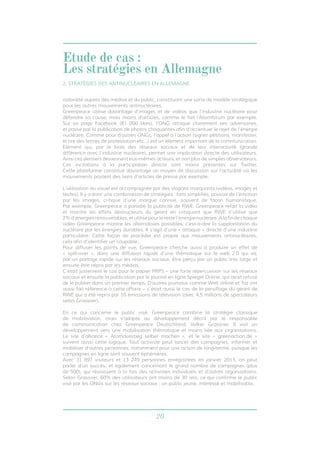 20
notoriété auprès des médias et du public, constituant une sorte de modèle stratégique
pour les autres mouvements antinucléaires.
Greenpeace utilise davantage d’images et de vidéos que l’industrie nucléaire pour
défendre sa cause, mais moins d’articles, comme le fait l’Atomforum par exemple.
Sur sa page Facebook (81 000 likes), l’ONG attaque clairement ses adversaires,
et passe par la publication de photos choquantes afin d’accentuer le rejet de l’énergie
nucléaire. Comme pour d’autres ONGs, l’appel à l’action (signer pétitions, manifester,
écrire des lettres de protestation etc...) est un élément important de la communication.
Elément qui, par le biais des réseaux sociaux et de leur interactivité (grande
différence avec l’industrie nucléaire), permet une implication directe des utilisateurs.
Ainsi ces derniers deviennent eux-mêmes acteurs, et non plus de simples observateurs.
Ces incitations à la participation directe sont moins présentes sur Twitter.
Cette plateforme constitue davantage un moyen de discussion sur l’actualité où les
mouvements postent des liens d’articles de presse par exemple.
L’utilisation du visuel est accompagnée par des slogans marquants (vidéos, images et
textes). Il y a donc une combinaison de stratégies : faits simplifiés, pouvoir de l’émotion
par les images, critique d’une marque connue, souvent de façon humoristique.
Par exemple, Greenpeace a parodié la publicité de RWE: Greenpeace refait la vidéo
et montre les effets destructeurs du géant en critiquant que RWE n’utilise que
2%d’énergiesrenouvelables,etutilisepourlerestel’énergienucléaire.Alafindechaque
vidéo Greenpeace montre les alternatives possibles, c’est-à-dire la supplantation du
nucléaire par les énergies durables. Il s’agit d’une « attaque » directe d’une industrie
particulière. Cette façon de procéder est propre aux mouvements antinucléaires,
cela afin d’identifier un coupable.
Pour diffuser les points de vue, Greenpeace cherche aussi à produire un effet de
« spill-over », donc une diffusion rapide d’une thématique sur le web 2.0 qui va,
par un partage rapide sur les réseaux sociaux, être perçu par un public très large et
ensuite être repris par les médias.
C’était justement le cas pour le papier PRPS – une forte répercussion sur les réseaux
sociaux et ensuite la publication par le journal en ligne Spiegel Online, qui avait refusé
de le publier dans un premier temps. D’autres journaux comme Welt online et Taz ont
aussi fait référence à cette affaire – c’était aussi le cas de la persiflage du géant de
RWE qui a été repris par 10 émissions de télévision (avec 4,5 millions de spectateurs
selon Grassner).
En ce qui concerne le public visé, Greenpeace combine la stratégie classique
de mobilisation, mais s’adapte au développement décrit par le responsable
de communication chez Greenpeace Deutschland, Volker Grassner. Il voit un
développement vers une mobilisation thématique et moins liée aux organisations.
Le site d’alliance « Atomausstieg selber machen », et le site « greenaction.de »
suivent aussi cette logique. Tout activiste peut lancer des campagnes, informer et
mobiliser d’autres personnes, notamment pour une action de long-terme, puisque les
campagnes en ligne sont souvent éphémères.
Avec 31 897 visiteurs et 13 249 personnes enregistrées en janvier 2013, on peut
parler d’un succès, et également concernant le grand nombre de campagnes (plus
de 500), qui réunissent à la fois des activistes individuels et d’autres organisations.
Selon Grassner, 60% des utilisateurs ont moins de 30 ans, ce qui confirme le public
visé par les ONGs sur les réseaux sociaux : un public jeune, intéressé et mobilisable.
2. STRATÉGIES DES ANTINUCLÉAIRES EN ALLEMAGNE
Etude de cas :
Les stratégies en Allemagne
 