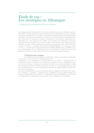21
La stratégie du parti Bündnis 90 / Die Grünen semble être devenue différente de celle
des ONGs. Il montre dans ses vidéos notamment des manifestations du parti contre le
nucléaire ou des discours sur ce sujet. Sur Facebook et Twitter le parti et les responsables
politiques commentent l’actualité du nucléaire et s’adressent plutôt au gouvernement
qu’à l’encontre de l’industrie nucléaire. Finalement le mouvement antinucléaire en
Allemagne est aussi porté par les médias. Sur Youtube, de nombreuses émissions
critiques envers le nucléaire sont mises en ligne. Ces émissions sont majoritairement
diffusées sur des chaînes publiques et traitent le sujet soit de façon informationnelle
comme « Monitor » (youtube.com/watch?v=ToOVw-9ZBDU), soit satirique comme
« Extra 3 » notamment (youtube.com/watch?v=I68mLuBXS4Q avec 44 0000 vues).
Les commentaires de ces vidéos sont plutôt controversés car agressifs envers les
opposants d’opinion (notamment envers ceux soutenant l’énergie nucléaire).
2.4 Résonance des stratégies
	 La stratégie des antinucléaires semble être un grand succès dans sa globalité,
au moins en ce qui concerne la taille du public visé.
Greenpeace seul comptabilise 57 000 followers sur Twitter, 5 500 abonnés et
3 millions de vues sur Youtube, et en totalité un contact direct avec 110 000 personnes
sur tous les réseaux sociaux, sans compter les articles ou tweets partagés. Le blog
de Greenpeace compte 10 000 visiteurs par semaine et la homepage, devenue une
source d’information (notamment pendant Fukushima), compte 20 000 visiteurs par
jour selon Greenpeace.
Les autres organisations contre le nucléaire peuvent également diffuser leurs idées,
par exemple : « Campact » (organise des campagnes) avec 13 000 followers sur
Twitter et 90 000 likes sur Facebook, « Ausgestrahlt » avec 7 000 followers sur Twitter
et 15 500 likes sur Facebook et « Contratom » avec 3 700 likes sur Facebook.
2. STRATÉGIES DES ANTINUCLÉAIRES EN ALLEMAGNE
Etude de cas :
Les stratégies en Allemagne
 