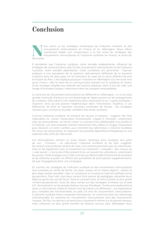 22
Conclusion
N
ous avons vu les stratégies numériques de l’industrie nucléaire et des
mouvements antinucléaires en France et en Allemagne. Nous allons
maintenant établir une comparaison à la fois entre les stratégies des
mouvements antinucléaires et l’industrie nucléaire en France, et entre les
deux pays.
Il semblerait que l’industrie nucléaire, notre variable indépendante, influence les
stratégies de communication web 2.0 des mouvements antinucléaires et de l’industrie
nucléaire, notre variable dépendante. Cette corrélation est pertinente : l’opinion
publique a une perception de la question radicalement différente de la question
nucléaire dans les deux pays car le traitement du sujet est lui aussi différent de part
et d’autre du Rhin. Cela explique pourquoi l’industrie en Allemagne suit une autre voie
qu’en France : elle se retire de la communication portant sur le nucléaire en faveur
d’une stratégie adaptée aux attentes de l’opinion publique, dans le but de créer une
image d’innovateur propre, investissant dans les énergies renouvelables.
La structure du mouvement antinucléaire est différente en Allemagne : il y a une plus
grande multitude d’acteurs qui ont davantage de répercussions sur les protagonistes
du nucléaire. Cela mène à une mobilisation plus importante et un « quasi-monopole »
d’opinion, ainsi qu’une position hégémonique dans l’information. Toutefois, à ces
différences de fond se rajoutent certaines similitudes de formes : les stratégies
utilisées pour convaincre le public semblent être assez similaires.
Comme l’industrie nucléaire, ils essaient de recourir à l’empirie : suggérer des faits
indéniables et, utiliser l’association émotionnelle. L’appel à l’émotion, notamment
chez les antinucléaires, se fait en créant un scénario futur défavorable à la société et
à l’individu. Les antinucléaires utilisent notamment des vidéos et images choquantes
pour dessiner un avenir sombre, puis montrent leur alternative. L’industrie nucléaire
fait aussi ces associations, en exposant une possible dépendance énergétique et une
explosion des tarifs de l’électricité.
Les antinucléaires utilisent un autre moyen stylistique pour souligner leur point
de vue : l’humour - en ridiculisant l’industrie nucléaire et les faits suggérés,
les acteurs antinucléaires tentent de créer une certaine proximité avec les internautes.
Cela se fait également avec le tutoiement et l’utilisation « naturelle » des canaux du
« web social », c’est-à-dire d’être présent là où se trouvent les utilisateurs, notamment
les jeunes. Cette stratégie vise à créer une opinion défavorable à l’encontre du nucléaire
et de rattacher le public en offrant des possibilités de participation supplémentaires,
tel que l’engagement dans une campagne.
En somme, les stratégies de l’industrie nucléaire et des mouvements antinucléaires
sont similaires en terme de forme. Les deux camps ont le même objectif : obtenir le
plus large soutien possible, créer un consensus et convaincre l’opinion publique et les
gouvernants. Pour cela, tous deux veulent faire preuve de pédagogie, présenter leurs
idées et points de vue de façon claire et convaincante, et enfin toucher le plus grand
nombre de personnes. Aussi les deux camps ont des stratégies similaires sur le web
2.0 : être présents sur les grands réseaux sociaux (Facebook, Twitter principalement) et
avoir un site internet interactif. Notons tout de même une différence : une exploitation
plus complète des fonctionnalités du web 2.0 chez les mouvements antinucléaires.
L’industrie nucléaire étant composée d’entreprises, sa communication est davantage
institutionnelle. En revanche les mouvements antinucléaires sont des mouvements
citoyens. De fait, ces derniers ne seront pas uniquement centrés sur les grands réseaux,
mais utiliseront un plus grand nombre de réseaux sociaux pour développer leurs
 