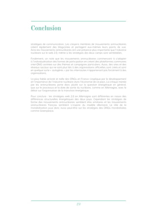 23
Conclusion
stratégies de communication. Les citoyens membres de mouvements antinucléaires
créent également des blogs/sites et partagent eux-mêmes leurs points de vue.
Ainsi les mouvements antinucléaires ont une présence plus importante que l’industrie
nucléaire sur le web 2.0, même si les stratégies des deux camps sont semblables.
Finalement, on note que les mouvements antinucléaires commencent à s’adapter
à l’individualisation des formes de participation en créant des plateformes communes
inter-ONG centrées sur des thèmes et campagnes particuliers. Aussi, des sites et des
réseaux sociaux qui ne sont plus liés à des organisations officielles sont créés et sont
en quelque sorte « autogérés » par les internautes n’appartenant pas forcément à des
organisations.
La plus faible activité et taille des ONGs en France s’explique par le développement
et l’importance de l’industrie nucléaire dans l’économie de ce pays. La critique menée
par les antinucléaires porte donc plutôt sur la question énergétique en général,
que sur le processus et la date de sortie du nucléaire, comme en Allemagne, avec le
débat sur l’organisation de la transition énergétique.
Pour conclure : les stratégies web 2.0 en Allemagne sont différentes en raison des
différences structurelles énergétiques des deux pays. Cependant les stratégies de
forme des mouvements antinucléaires semblent être similaires et les mouvements
antinucléaires français semblent s’inspirer du modèle allemand. Le rôle de la
mondialisation joue donc aussi peut-être sur les stratégies des ONGs mondialisées
comme Greenpeace.
 