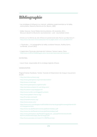 24
Bibliographie
- Les stratégies d’influence sur internet: validation expérimentale sur le lobby
antinucléaire, Natacha Romma et Eric Boutin, 2005
- Volker Gassner, Social Media Kommunikation, 26 novembre 2011,
Discours devant la Deutsche Journalistinnen - und - Journalisten Union
- Article sur la refonte du site d’Areva en partenariat avec Nurun sur Docnews.fr :
http://www.docnews.fr/actualites/archive-budget,areva-nurun,22,2633.html
- « Facenuke » : la cartographie du lobby nucléaire français, Audrey Garric,
Le Monde, 16 avril 2012
- L’application Facenuke atomisée de l’intérieur, Sylvain Lapoix, Owni
http://owni.fr/2012/10/26/lapplication-facenuke-atomisee-de-linterieur/
ENTRETIEN:
- Laure Vivier, responsable de la stratégie digitale d’Areva
WEBOGRAPHIE:
Pages/Chaînes Facebook, Twitter, Youtube et Dailymotion de chaque mouvement
étudié
- http://sortirdunucleaire.org/
- http://www.greenpeace.org/international/en/
- http://www.criirad.org/
- http://www.greenpeace.org/france/fr/
- http://sortirdunucleaire-41.over-blog.com/
- http://nucleaire-stop.blogspot.fr/
- http://www.tumblr.com/tagged/nucleaire
- http://www.global-chance.org/
- http://fr.scribd.com/sdnfr
- http://chainehumaine.org/
- http://www.areva.com/
- http://www.eon.com/de/geschaeftsfelder/stromerzeugung/kernenergie/kernkraft-
im-energiemix.html
- http://www.taz.de/fileadmin/static/pdf/atomlobby1.pdf
- http://www.taz.de/fileadmin/static/pdf/atomlobby2.pdf
- http://www.greenpeace.de/fileadmin/gpd/user_upload/themen/atomkraft/
Kommunikationskonzept_Kernernergie.pdf
- http://www.youtube.com/watch?v=OKZ9vswrmjw
 