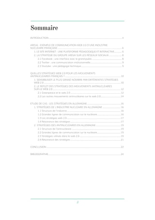 3
Sommaire
INTRODUCTION.......................................................................................................................4
AREVA : EXEMPLE DE COMMUNICATION WEB 2.0 D’UNE INDUSTRIE
NUCLÉAIRE FRANÇAISE.........................................................................................................6
1. LE SITE INTERNET : UNE PLATEFORME PÉDAGOGIQUE ET INTERACTIVE............. 6
2. LA STRATÉGIE DU GROUPE AREVA SUR LES RÉSEAUX SOCIAUX...................... 8
2.1 Facebook : une interface avec le grand public................................................. 8
2.2 Twitter : une communication institutionnelle.................................................... 9
2.3 Youtube : une pédagogie technique................................................................... 9
QUELLES STRATÉGIES WEB 2.0 POUR LES MOUVEMENTS
ANTINUCLÉAIRES FRANÇAIS ?...........................................................................................10
1. SENSIBILISER LE PLUS GRAND NOMBRE PAR DIFFÉRENTES STRATÉGIES
WEB 2.0.............................................................................................................................10
2. LE REFLET DES STRATÉGIES DES MOUVEMENTS ANTINUCLÉAIRES
SUR LE WEB 2.0...............................................................................................................12
2.1 Greenpeace et le web 2.0..................................................................................12
2.2 Les autres mouvements antinucléaires sur le web 2.0.................................14
ETUDE DE CAS : LES STRATÉGIES EN ALLEMAGNE.......................................................16
1. STRATÉGIES DE L’INDUSTRIE NUCLÉAIRE EN ALLEMAGNE..............................16
1.1 Structure de l’industrie........................................................................................16
1.2 Grandes lignes de communication sur le nucléaire.......................................16
1.3 Les stratégies web 2.0........................................................................................17
1.4 Résonance des stratégies..................................................................................17
2. STRATÉGIES DES ANTINUCLÉAIRES EN ALLEMAGNE.........................................19
2.1 Structure de l’antinucléaire................................................................................19
2.2 Grandes lignes de communication sur le nucléaire.......................................19
2.3 Stratégies utilisés dans le web 2.0...................................................................19
2.4 Résonance des stratégies..................................................................................21
CONCLUSION.........................................................................................................................22
BIBLIOGRAPHIE......................................................................................................................24
 