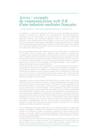 7
La plateforme en ligne met également l’accent sur des fonctionnalités de dialogue
ouvertes au public pour répondre aux comportements de consommation de
l’information par les internautes. Ces derniers veulent en effet de l’information
disponible aisément mais souhaitent également être en mesure de poser leurs
questions à des professionnels pour échanger sur des sujets qui les préoccupent
et avoir des réponses claires à leurs interrogations. Le groupe prend donc en compte
l’évolution des pratiques digitales avec l’irruption de l’internaute-citoyen dans le débat
et sa volonté de dialoguer directement avec les acteurs économiques, refusant de
se contenter de l’information brute.
Outre la possibilité de poser des questions par mail au contact Areva en remplissant
un formulaire dans le cadre d’une demande assez formelle, le groupe met
à disposition des internautes différents outils interactifs sur leur site. En premier lieu,
Areva a sélectionné les 26 questions les plus fréquentes parmi lesquelles on trouve
par exemple « Est-ce qu’un accident de type Fukushima aurait pu arriver en France ? »
ou « Peut-on sortir du nucléaire ? » avec à chaque fois une réponse claire en quelques
lignes et une invitation à venir dialoguer sur la page Facebook « Areva people fr »
ou avec des experts dans le cadre du chat live.
Le chat live est décrit sur le site comme étant « un outil d’échange, d’information et
de partage de connaissances qui permet un débat direct, spontané et transparent ».
Le principe est simple. Sur un plateau, un journaliste est chargé de soumettre à un
intervenant du groupe Areva les questions posées par les internautes en temps réel
sur le site, et ce sur un format de 45 minutes pour chaque sujet. L’interviewé doit
apporter des réponses claires et suffisamment brèves pour pouvoir traiter le plus de
questions possibles durant l’émission.
Cependant, le service communication fait aujourd’hui le constat suivant : ce site qui
cherchait à tout rassembler pour tout dire sur une seule plateforme a un effet pervers
c’est-à-dire qu’on ne voit plus grand chose, l’information est trop abondante et est
devenue plus difficile à se procurer. Le groupe a donc un nouveau projet de refonte
du site internet avec un nouvel objectif : ne pas chercher à tout dire mais plutôt
à orienter l’internaute suivant sa demande et son profil, qu’il soit un client, représentant
d’un établissement ou simple curieux, vers des sites spécialisés sur lesquels il pourra
avoir des réponses adaptées à sa demande. Cela permet un traitement différencié
des requêtes selon qu’elles viennent du grand public ou de professionnels de la filière
énergétique. Selon les mots de Laure Vivier, la responsable communication digitale
du groupe, le nouveau site aura pour objectif de donner des informations fiables,
accessibles et pédagogiques. Par une communication institutionnelle et l’apport
d’experts, le projet vise à présenter les grands projets du groupe car « la stratégie
digitale est le reflet des objectifs du groupe ». 	
Areva travaille pour cela avec l’agence Elan, qui se présente comme une agence de
conseil en stratégies d’influence. Ce partenaire réalise essentiellement de la veille
médias car la direction accorde une grande importance au retour médias que le
groupe a sur la toile. L’agence accompagne également Areva dans ses orientations
en terme de stratégie digitale. Elle a par exemple réalisé un audit complet du site dans
le cadre du projet de refonte.
Le web est donc au centre des attentions du groupe car il est le lieu principal d’émission
des messages pour le groupe lui-même, mais également pour les internautes qui
parlent d’Areva. C’est un pilier de la communication externe comme interne qui
combine une information facile d’accès et une interactivité avec le public.
Areva : exemple
de communication web 2.0
d’une industrie nucléaire française
1. LE SITE INTERNET : UNE PLATEFORME PÉDAGOGIQUE ET INTERACTIVE
 
