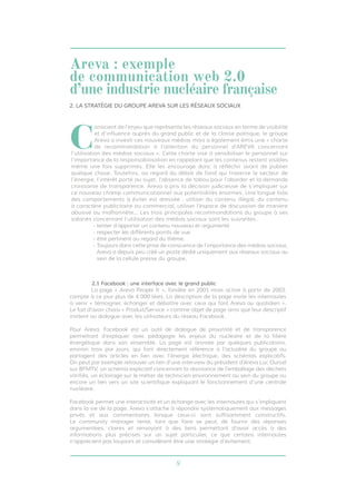 8
2.1 Facebook : une interface avec le grand public
	 La page « Areva People fr », fondée en 2001 mais active à partir de 2003,
compte à ce jour plus de 4 000 likes. La description de la page invite les internautes
à venir « témoigner, échanger et débattre avec ceux qui font Areva au quotidien ».
Le fait d’avoir choisi « Produit/Service » comme objet de page ainsi que leur descriptif
invitent au dialogue avec les utilisateurs du réseau Facebook.
Pour Areva, Facebook est un outil de dialogue de proximité et de transparence
permettant d’expliquer avec pédagogie les enjeux du nucléaire et de la filière
énergétique dans son ensemble. La page est animée par quelques publications,
environ trois par jours, qui font directement référence à l’actualité du groupe ou
partagent des articles en lien avec l’énergie électrique, des schémas explicatifs.
On peut par exemple retrouver un lien d’une interview du président d’Areva Luc Oursel
sur BFMTV, un schéma explicatif concernant la résistance de l’emballage des déchets
vitrifiés, un éclairage sur le métier de technicien environnement au sein du groupe ou
encore un lien vers un site scientifique expliquant le fonctionnement d’une centrale
nucléaire.
Facebook permet une interactivité et un échange avec les internautes qui s’impliquent
dans la vie de la page. Areva s’attache à répondre systématiquement aux messages
privés et aux commentaires lorsque ceux-ci sont suffisamment constructifs.
Le community manager tente, tant que faire se peut, de fournir des réponses
argumentées, claires et renvoyant à des liens permettant d’avoir accès à des
informations plus précises sur un sujet particulier, ce que certains internautes
n’apprécient pas toujours et considèrent être une stratégie d’évitement.
2. LA STRATÉGIE DU GROUPE AREVA SUR LES RÉSEAUX SOCIAUX
C
onscient de l’enjeu que représente les réseaux sociaux en terme de visibilité
et d’influence auprès du grand public et de la classe politique, le groupe
Areva a investi ces nouveaux médias mais a également émis une « charte
de recommandation à l’attention du personnel d’AREVA concernant
l’utilisation des médias sociaux ». Cette charte vise à sensibiliser le personnel sur
l’importance de la responsabilisation en rappelant que les contenus restent visibles
même une fois supprimés. Elle les encourage donc à réfléchir avant de publier
quelque chose. Toutefois, au regard du débat de fond qui traverse le secteur de
l’énergie, l’intérêt porté au sujet, l’absence de tabou pour l’aborder et la demande
croissante de transparence, Areva a pris la décision judicieuse de s’impliquer sur
ce nouveau champ communicationnel aux potentialités énormes. Une longue liste
des comportements à éviter est dressée : utiliser du contenu illégal, du contenu
à caractère publicitaire ou commercial, utiliser l’espace de discussion de manière
abusive ou malhonnête... Les trois principales recommandations du groupe à ses
salariés concernant l’utilisation des médias sociaux sont les suivantes :
- tenter d’apporter un contenu nouveau et argumenté
- respecter les différents points de vue
- être pertinent au regard du thème.
- Toujours dans cette prise de conscience de l’importance des médias sociaux,
Areva a depuis peu créé un poste dédié uniquement aux réseaux sociaux au
sein de la cellule presse du groupe.
Areva : exemple
de communication web 2.0
d’une industrie nucléaire française
 