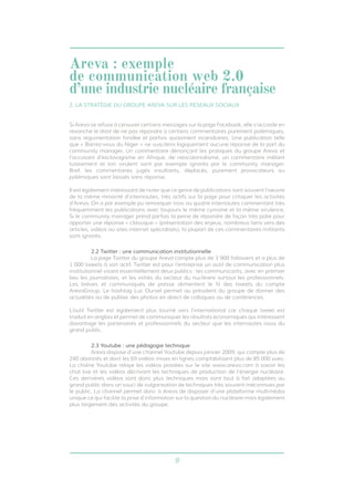9
Si Areva se refuse à censurer certains messages sur la page Facebook, elle s’accorde en
revanche le droit de ne pas répondre à certains commentaires purement polémiques,
sans argumentation fondée et parfois quasiment incendiaires. Une publication telle
que « Barrez-vous du Niger » ne suscitera logiquement aucune réponse de la part du
community manager. Un commentaire dénonçant les pratiques du groupe Areva et
l’accusant d’esclavagisme en Afrique, de néocolonialisme, un commentaire mêlant
tutoiement et ton virulent sont par exemple ignorés par le community manager.
Bref, les commentaires jugés insultants, déplacés, purement provocateurs ou
polémiques sont laissés sans réponse.
Il est également intéressant de noter que ce genre de publications sont souvent l’oeuvre
de la même minorité d’internautes, très actifs sur la page pour critiquer les activités
d’Areva. On a par exemple pu remarquer trois ou quatre internautes commentant très
fréquemment les publications avec toujours le même cynisme et la même virulence.
Si le community manager prend parfois la peine de répondre de façon très polie pour
apporter une réponse « classique » (présentation des enjeux, nombreux liens vers des
articles, vidéos ou sites internet spécialisés), la plupart de ces commentaires militants
sont ignorés.
2.2 Twitter : une communication institutionnelle
	 La page Twitter du groupe Areva compte plus de 3 900 followers et a plus de
1 000 tweets à son actif. Twitter est pour l’entreprise un outil de communication plus
institutionnel visant essentiellement deux publics : les communicants, avec en premier
lieu les journalistes, et les initiés du secteur du nucléaire surtout les professionnels.
Les brèves et communiqués de presse alimentent le fil des tweets du compte
ArevaGroup. Le hashtag Luc Oursel permet au président du groupe de donner des
actualités ou de publier des photos en direct de colloques ou de conférences.
L’outil Twitter est également plus tourné vers l’international car chaque tweet est
traduit en anglais et permet de communiquer les résultats économiques qui intéressent
davantage les partenaires et professionnels du secteur que les internautes issus du
grand public.
2.3 Youtube : une pédagogie technique
	 Areva dispose d’une channel Youtube depuis janvier 2009, qui compte plus de
240 abonnés et dont les 69 vidéos mises en lignes comptabilisent plus de 85 000 vues.
La chaîne Youtube relaye les vidéos postées sur le site www.areva.com à savoir les
chat live et les vidéos décrivant les techniques de production de l’énergie nucléaire.
Ces dernières vidéos sont donc plus techniques mais sont tout à fait adaptées au
grand public dans un souci de vulgarisation de techniques très souvent méconnues par
le public. La channel permet donc à Areva de disposer d’une plateforme multimédia
unique ce qui facilite la prise d’information sur la question du nucléaire mais également
plus largement des activités du groupe.
2. LA STRATÉGIE DU GROUPE AREVA SUR LES RÉSEAUX SOCIAUX
Areva : exemple
de communication web 2.0
d’une industrie nucléaire française
 
