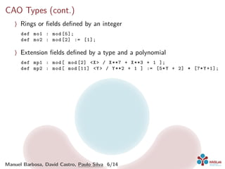 CAO Types (cont.)
〉 Rings or ﬁelds deﬁned by an integer
def mo1 : mod [5];
def mo2 : mod [2] := [1];
〉 Extension ﬁelds deﬁned by a type and a polynomial
def mp1 : mod[ mod [2] <X> / X**7 + X**3 + 1 ];
def mp2 : mod[ mod [11] <Y> / Y**2 + 1 ] := [5*Y + 2] * [7*Y+1];
Manuel Barbosa, David Castro, Paulo Silva 6/14
 