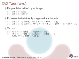 CAO Types (cont.)
〉 Rings or ﬁelds deﬁned by an integer
def mo1 : mod [5];
def mo2 : mod [2] := [1];
〉 Extension ﬁelds deﬁned by a type and a polynomial
def mp1 : mod[ mod [2] <X> / X**7 + X**3 + 1 ];
def mp2 : mod[ mod [11] <Y> / Y**2 + 1 ] := [5*Y + 2] * [7*Y+1];
〉 Vectors
def v1 : vector [10] of register int;
def v2 : vector [4] of unsigned bits [2] := {
0b00 , 0b01 , 0b10 , 0b11 };
Manuel Barbosa, David Castro, Paulo Silva 6/14
 