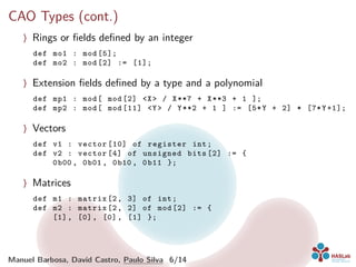 CAO Types (cont.)
〉 Rings or ﬁelds deﬁned by an integer
def mo1 : mod [5];
def mo2 : mod [2] := [1];
〉 Extension ﬁelds deﬁned by a type and a polynomial
def mp1 : mod[ mod [2] <X> / X**7 + X**3 + 1 ];
def mp2 : mod[ mod [11] <Y> / Y**2 + 1 ] := [5*Y + 2] * [7*Y+1];
〉 Vectors
def v1 : vector [10] of register int;
def v2 : vector [4] of unsigned bits [2] := {
0b00 , 0b01 , 0b10 , 0b11 };
〉 Matrices
def m1 : matrix [2, 3] of int;
def m2 : matrix [2, 2] of mod [2] := {
[1], [0], [0], [1] };
Manuel Barbosa, David Castro, Paulo Silva 6/14
 
