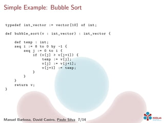 Simple Example: Bubble Sort
typedef int_vector := vector [10] of int;
def bubble_sort (v : int_vector) : int_vector {
def temp : int;
seq i := 8 to 0 by -1 {
seq j := 0 to i {
if (v[j] > v[j+1]) {
temp := v[j];
v[j] := v[j+1];
v[j+1] := temp;
}
}
}
return v;
}
Manuel Barbosa, David Castro, Paulo Silva 7/14
 