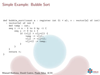 Simple Example: Bubble Sort
def bubble_sort (const n : register int {1 < n}, v : vector[n] of int)
: vector[n] of int {
def temp : int;
seq i := n - 2 to 0 by -1 {
seq j := 0 to i {
if (v[j] > v[j+1]) {
temp := v[j];
v[j] := v[j+1];
v[j+1] := temp;
}
}
}
return v;
}
Manuel Barbosa, David Castro, Paulo Silva 8/14
 