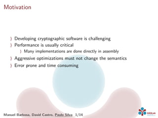 Motivation
〉 Developing cryptographic software is challenging
〉 Performance is usually critical
〉 Many implementations are done directly in assembly
〉 Aggressive optimizations must not change the semantics
〉 Error prone and time consuming
Manuel Barbosa, David Castro, Paulo Silva 1/14
 