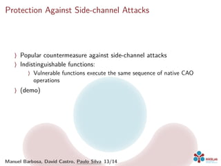 Protection Against Side-channel Attacks
〉 Popular countermeasure against side-channel attacks
〉 Indistinguishable functions:
〉 Vulnerable functions execute the same sequence of native CAO
operations
〉 (demo)
Manuel Barbosa, David Castro, Paulo Silva 13/14
 