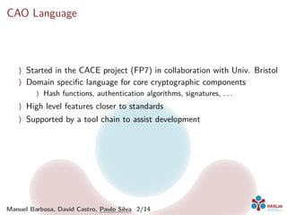 CAO Language
〉 Started in the CACE project (FP7) in collaboration with Univ. Bristol
〉 Domain speciﬁc language for core cryptographic components
〉 Hash functions, authentication algorithms, signatures, . . .
〉 High level features closer to standards
〉 Supported by a tool chain to assist development
Manuel Barbosa, David Castro, Paulo Silva 2/14
 