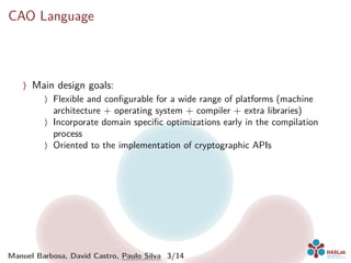 CAO Language
〉 Main design goals:
〉 Flexible and conﬁgurable for a wide range of platforms (machine
architecture + operating system + compiler + extra libraries)
〉 Incorporate domain speciﬁc optimizations early in the compilation
process
〉 Oriented to the implementation of cryptographic APIs
Manuel Barbosa, David Castro, Paulo Silva 3/14
 