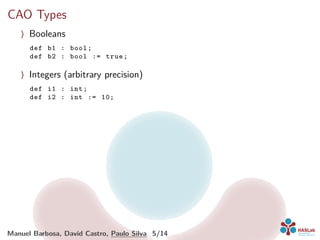 CAO Types
〉 Booleans
def b1 : bool;
def b2 : bool := true;
〉 Integers (arbitrary precision)
def i1 : int;
def i2 : int := 10;
Manuel Barbosa, David Castro, Paulo Silva 5/14
 