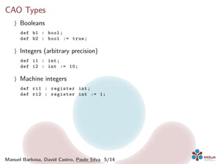CAO Types
〉 Booleans
def b1 : bool;
def b2 : bool := true;
〉 Integers (arbitrary precision)
def i1 : int;
def i2 : int := 10;
〉 Machine integers
def ri1 : register int;
def ri2 : register int := 1;
Manuel Barbosa, David Castro, Paulo Silva 5/14
 