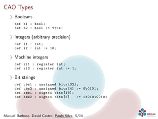CAO Types
〉 Booleans
def b1 : bool;
def b2 : bool := true;
〉 Integers (arbitrary precision)
def i1 : int;
def i2 : int := 10;
〉 Machine integers
def ri1 : register int;
def ri2 : register int := 1;
〉 Bit strings
def ubs1 : unsigned bits [32];
def ubs2 : unsigned bits [4] := 0b0101;
def sbs1 : signed bits [16];
def sbs2 : signed bits [8] := 1b01010010;
Manuel Barbosa, David Castro, Paulo Silva 5/14
 