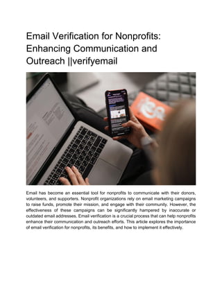Email Verification for Nonprofits:
Enhancing Communication and
Outreach ||verifyemail
Email has become an essential tool for nonprofits to communicate with their donors,
volunteers, and supporters. Nonprofit organizations rely on email marketing campaigns
to raise funds, promote their mission, and engage with their community. However, the
effectiveness of these campaigns can be significantly hampered by inaccurate or
outdated email addresses. Email verification is a crucial process that can help nonprofits
enhance their communication and outreach efforts. This article explores the importance
of email verification for nonprofits, its benefits, and how to implement it effectively.
 