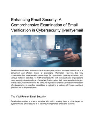 Enhancing Email Security: A
Comprehensive Examination of Email
Verification in Cybersecurity ||verifyemail
Email communication, a cornerstone of modern personal and business interactions, is a
convenient and efficient means of exchanging information. However, this very
convenience has made email a prime target for cyberattacks, phishing schemes, and
various malicious activities. To fortify email security, both individuals and organizations
must recognize the pivotal role of email verification within their cybersecurity strategies.
In this article, we will delve into the profound importance of email verification in the realm
of cybersecurity, its manifold capabilities in mitigating a plethora of threats, and best
practices for its implementation.
The Vital Role of Email Security
Emails often contain a trove of sensitive information, making them a prime target for
cybercriminals. Email security is of paramount importance for several reasons:
 