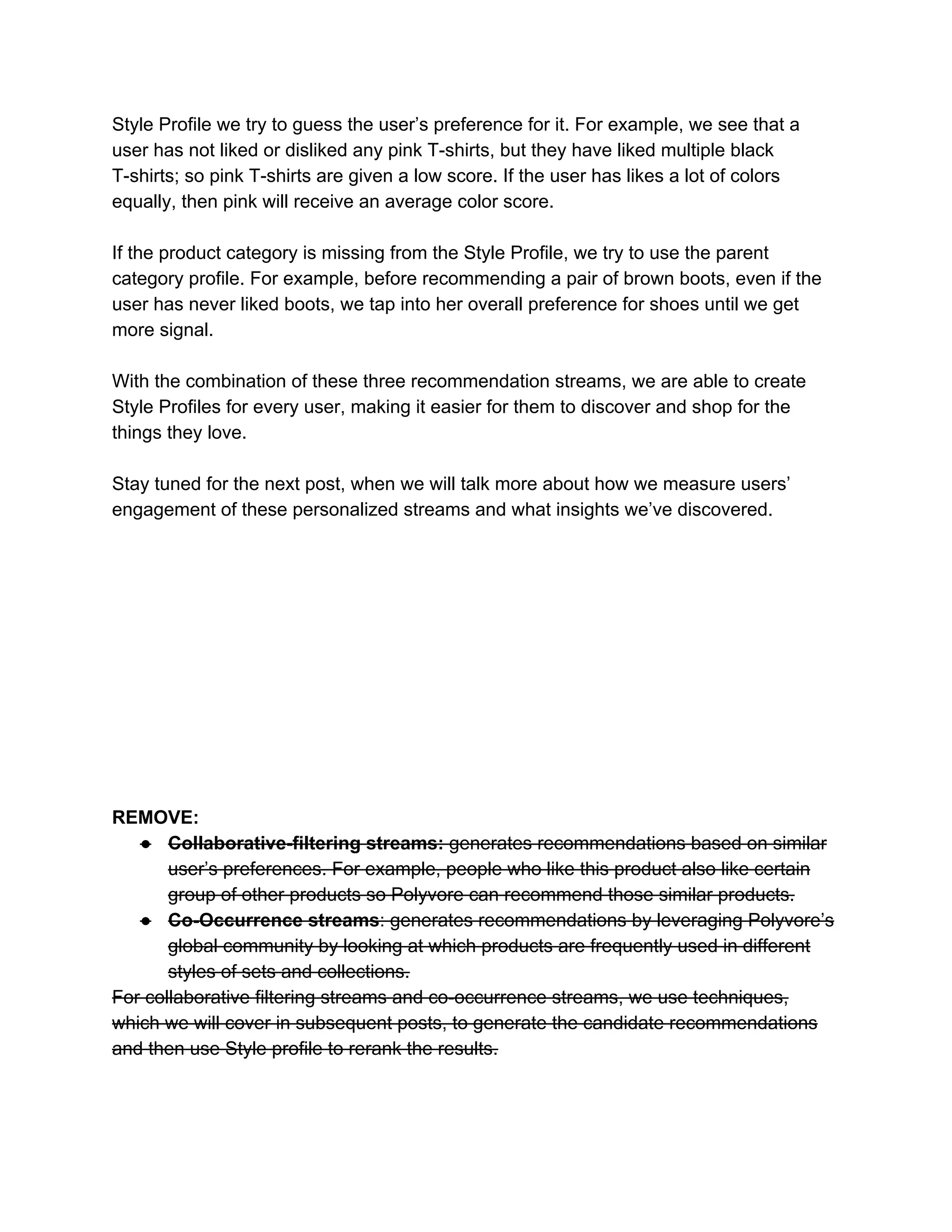 Style Profile we try to guess the user’s preference for it. For example, we see that a 
user has not liked or disliked any pink T­shirts, but they have liked multiple black 
T­shirts; so pink T­shirts are given a low score. If the user has likes a lot of colors 
equally, then pink will receive an average color score.  
 
If the product category is missing from the Style Profile, we try to use the parent 
category profile. For example, before recommending a pair of brown boots, even if the 
user has never liked boots, we tap into her overall preference for shoes until we get 
more signal.  
 
With the combination of these three recommendation streams, we are able to create 
Style Profiles for every user, making it easier for them to discover and shop for the 
things they love. 
 
Stay tuned for the next post, when we will talk more about how we measure users’ 
engagement of these personalized streams and what insights we’ve discovered.  
 
 
 
 
 
 
 
 
 
 
 
REMOVE: 
● Collaborative­filtering streams: generates recommendations based on similar 
user’s preferences. For example, people who like this product also like certain 
group of other products so Polyvore can recommend those similar products.  
● Co­Occurrence streams: generates recommendations by leveraging Polyvore’s 
global community by looking at which products are frequently used in different 
styles of sets and collections.  
For collaborative filtering streams and co­occurrence streams, we use techniques, 
which we will cover in subsequent posts, to generate the candidate recommendations 
and then use Style profile to rerank the results.  
 