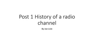 Post 1 History of a radio
channel
By Joe Lisle
 