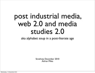 post industrial media,
                       web 2.0 and media
                           studies 2.0
                              aka alphabet soup in a post-literate age




                                        Strathvea December 2010
                                               Adrian Miles



Wednesday, 15 December 2010
 