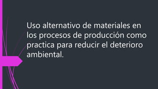 Uso alternativo de materiales en
los procesos de producción como
practica para reducir el deterioro
ambiental.
 