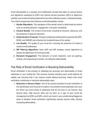 Email deliverability is a complex and multifaceted concept that relies on various factors
and algorithms employed by ESPs and internet service providers (ISPs) to determine
whether your emails should be delivered to the inbox, filtered as spam, or blocked entirely.
The critical components that influence email deliverability include:
1. Sender Reputation: The reputation of the sender which is determined by factors
such as sending behavior, engagement, and spam complaints.
2. Content Quality: The content of the email, including its structure, relevance, and
the presence of spammy elements.
3. Authentication Protocols: Properly configured authentication protocols like SPF,
DKIM, and DMARC can enhance the trustworthiness of the sender.
4. List Quality: The quality of your email list, including the presence of invalid or
inactive email addresses.
5. ISP Filtering Algorithms: Each ESP and ISP employs unique algorithms to
assess the legitimacy of incoming emails.
6. Recipient Engagement: The behavior of email recipients, such as opening,
clicking, and responding to emails, can influence deliverability.
The Role of Email Verification in Boosting Deliverability
Email verification is the process of validating the accuracy and deliverability of email
addresses in your mailing list. This process involves checking each email address for
validity and ensuring that it can receive emails without bouncing. Here's how email
verification contributes to improved deliverability rates:
1. Reduction in Bounce Rates: One of the primary benefits of email verification is
the identification and removal of invalid or non-existent email addresses from your
list. When you send emails to addresses that do not exist or are inactive, they
bounce back. High bounce rates can be seen as a sign of poor email list
management by ESPs and ISPs, which can result in your emails being flagged as
spam or blocked. Email verification significantly reduces bounce rates, thereby
increasing deliverability.
 