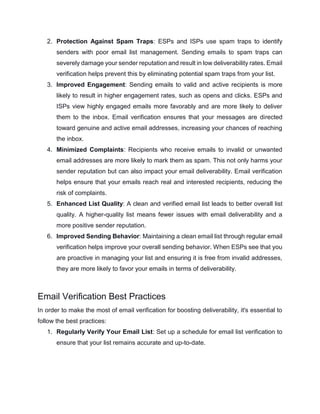 2. Protection Against Spam Traps: ESPs and ISPs use spam traps to identify
senders with poor email list management. Sending emails to spam traps can
severely damage your sender reputation and result in low deliverability rates. Email
verification helps prevent this by eliminating potential spam traps from your list.
3. Improved Engagement: Sending emails to valid and active recipients is more
likely to result in higher engagement rates, such as opens and clicks. ESPs and
ISPs view highly engaged emails more favorably and are more likely to deliver
them to the inbox. Email verification ensures that your messages are directed
toward genuine and active email addresses, increasing your chances of reaching
the inbox.
4. Minimized Complaints: Recipients who receive emails to invalid or unwanted
email addresses are more likely to mark them as spam. This not only harms your
sender reputation but can also impact your email deliverability. Email verification
helps ensure that your emails reach real and interested recipients, reducing the
risk of complaints.
5. Enhanced List Quality: A clean and verified email list leads to better overall list
quality. A higher-quality list means fewer issues with email deliverability and a
more positive sender reputation.
6. Improved Sending Behavior: Maintaining a clean email list through regular email
verification helps improve your overall sending behavior. When ESPs see that you
are proactive in managing your list and ensuring it is free from invalid addresses,
they are more likely to favor your emails in terms of deliverability.
Email Verification Best Practices
In order to make the most of email verification for boosting deliverability, it's essential to
follow the best practices:
1. Regularly Verify Your Email List: Set up a schedule for email list verification to
ensure that your list remains accurate and up-to-date.
 