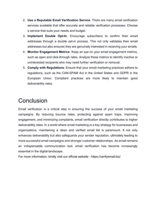 2. Use a Reputable Email Verification Service: There are many email verification
services available that offer accurate and reliable verification processes. Choose
a service that suits your needs and budget.
3. Implement Double Opt-In: Encourage subscribers to confirm their email
addresses through a double opt-in process. This not only validates their email
addresses but also ensures they are genuinely interested in receiving your emails.
4. Monitor Engagement Metrics: Keep an eye on your email engagement metrics,
such as open and click-through rates. Analyze these metrics to identify inactive or
uninterested recipients who may need further verification or removal.
5. Comply with Regulations: Ensure that your email marketing practices adhere to
regulations, such as the CAN-SPAM Act in the United States and GDPR in the
European Union. Compliant practices are more likely to maintain good
deliverability rates.
Conclusion
Email verification is a critical step in ensuring the success of your email marketing
campaigns. By reducing bounce rates, protecting against spam traps, improving
engagement, and minimizing complaints, email verification directly contributes to higher
deliverability rates. In a world where email marketing is a key strategy for businesses and
organizations, maintaining a clean and verified email list is paramount. It not only
enhances deliverability but also safeguards your sender reputation, ultimately leading to
more successful email campaigns and stronger customer relationships. As email remains
an indispensable communication tool, email verification has become increasingly
essential in the digital landscape.
For more information, kindly visit our official website - https://verifyemail.biz/
 