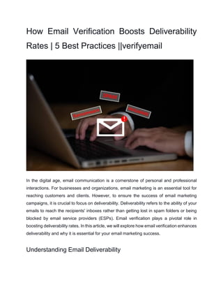 How Email Verification Boosts Deliverability
Rates | 5 Best Practices ||verifyemail
In the digital age, email communication is a cornerstone of personal and professional
interactions. For businesses and organizations, email marketing is an essential tool for
reaching customers and clients. However, to ensure the success of email marketing
campaigns, it is crucial to focus on deliverability. Deliverability refers to the ability of your
emails to reach the recipients' inboxes rather than getting lost in spam folders or being
blocked by email service providers (ESPs). Email verification plays a pivotal role in
boosting deliverability rates. In this article, we will explore how email verification enhances
deliverability and why it is essential for your email marketing success.
Understanding Email Deliverability
 