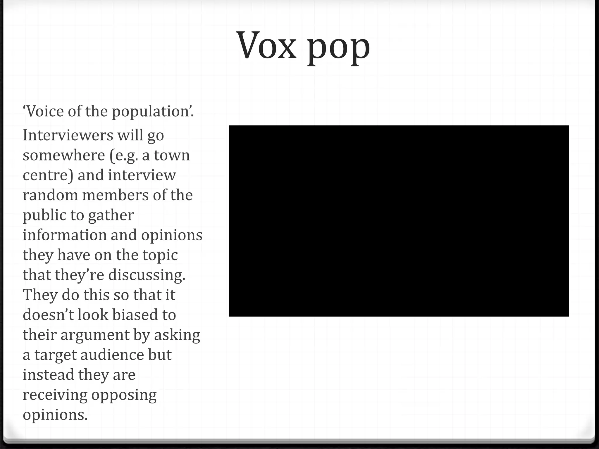 Vox pop
‘Voice of the population’.
Interviewers will go
somewhere (e.g. a town
centre) and interview
random members of the
public to gather
information and opinions
they have on the topic
that they’re discussing.
They do this so that it
doesn’t look biased to
their argument by asking
a target audience but
instead they are
receiving opposing
opinions.
 