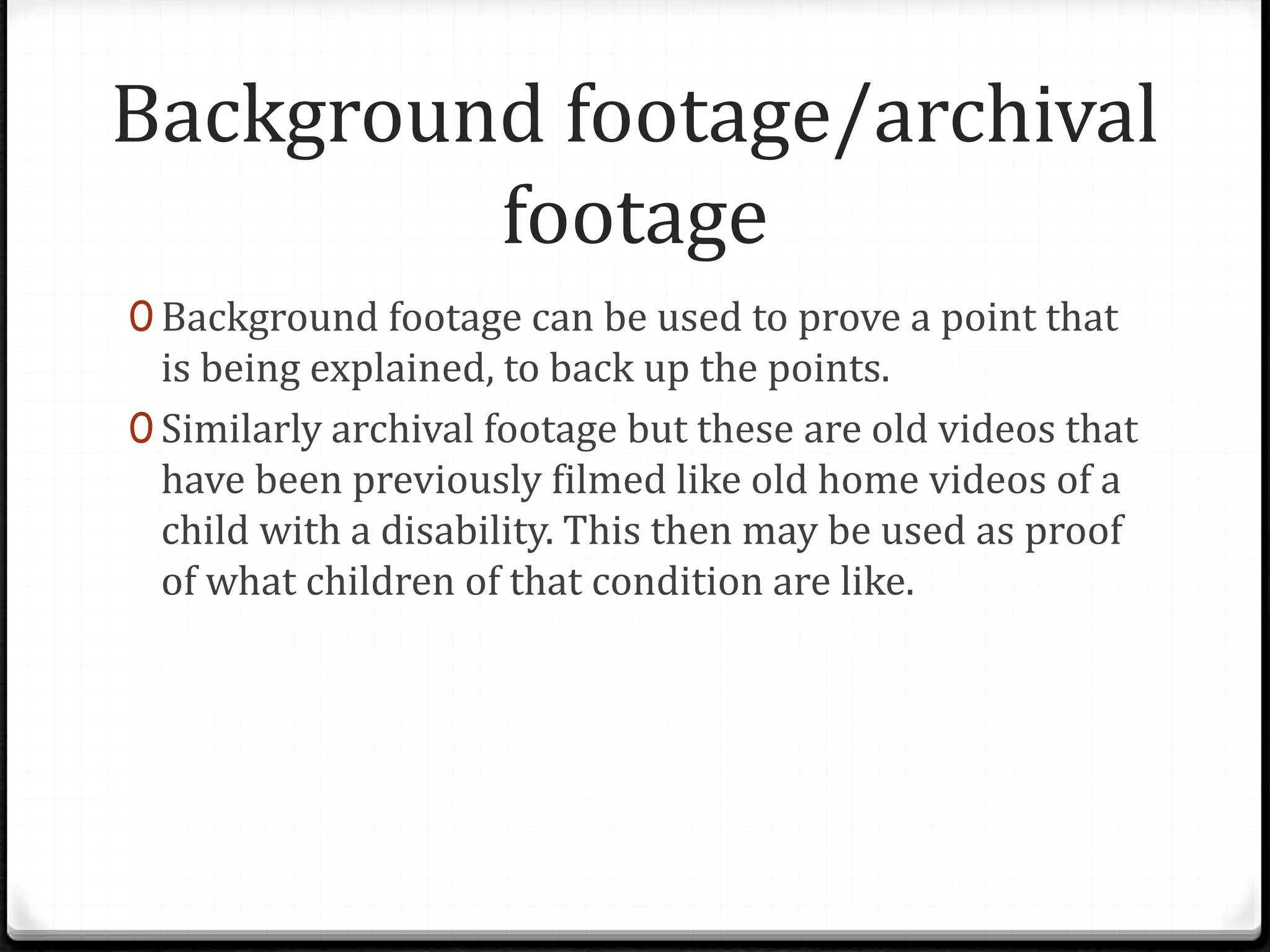 Background footage/archival
footage
0 Background footage can be used to prove a point that
is being explained, to back up the points.
0 Similarly archival footage but these are old videos that
have been previously filmed like old home videos of a
child with a disability. This then may be used as proof
of what children of that condition are like.
 