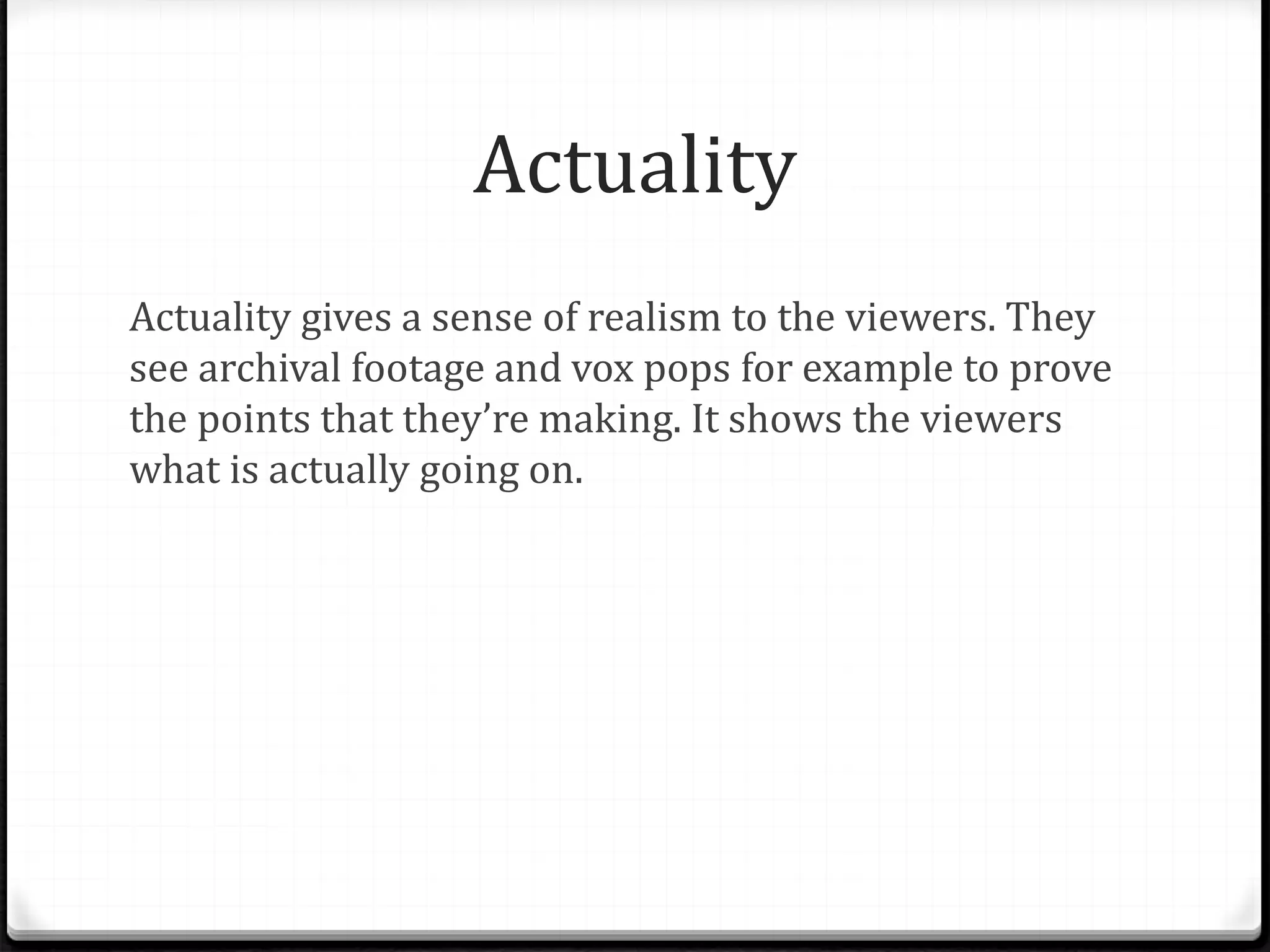 Actuality
Actuality gives a sense of realism to the viewers. They
see archival footage and vox pops for example to prove
the points that they’re making. It shows the viewers
what is actually going on.
 
