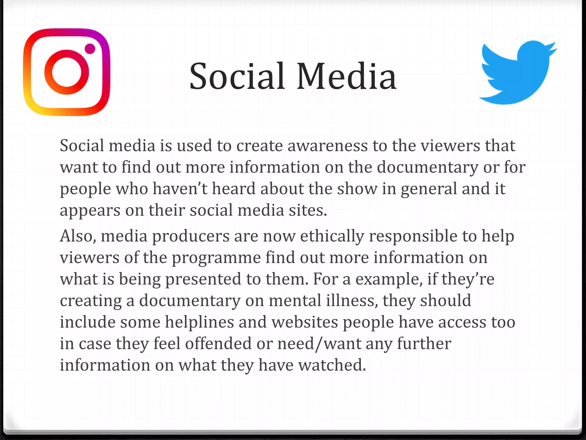 Social Media
Social media is used to create awareness to the viewers that
want to find out more information on the documentary or for
people who haven’t heard about the show in general and it
appears on their social media sites.
Also, media producers are now ethically responsible to help
viewers of the programme find out more information on
what is being presented to them. For a example, if they’re
creating a documentary on mental illness, they should
include some helplines and websites people have access too
in case they feel offended or need/want any further
information on what they have watched.
 