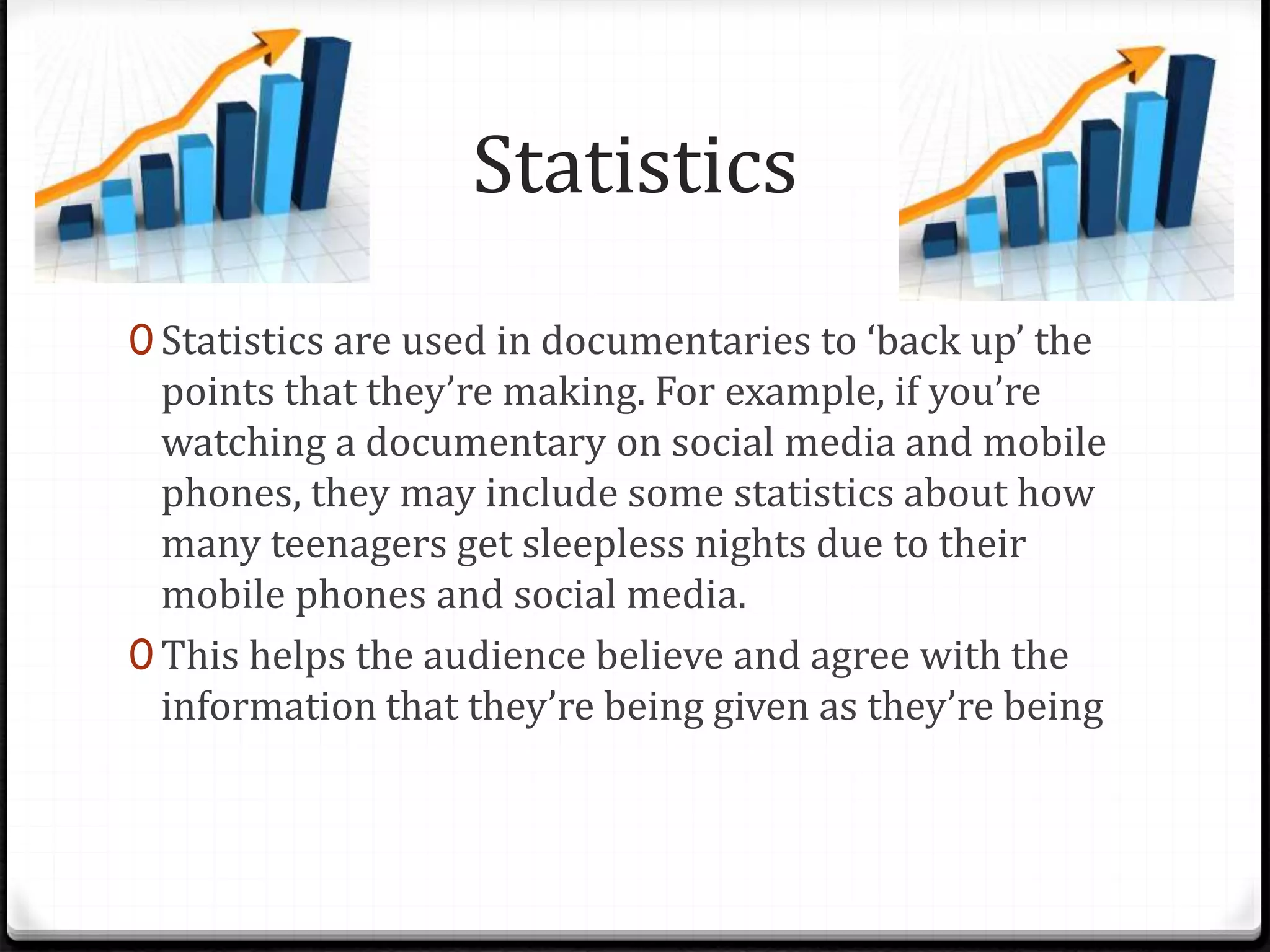 Statistics
0 Statistics are used in documentaries to ‘back up’ the
points that they’re making. For example, if you’re
watching a documentary on social media and mobile
phones, they may include some statistics about how
many teenagers get sleepless nights due to their
mobile phones and social media.
0 This helps the audience believe and agree with the
information that they’re being given as they’re being
 