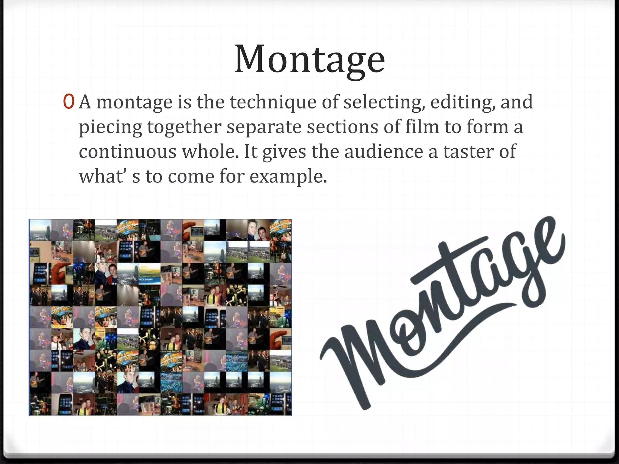 Montage
0 A montage is the technique of selecting, editing, and
piecing together separate sections of film to form a
continuous whole. It gives the audience a taster of
what’ s to come for example.
 
