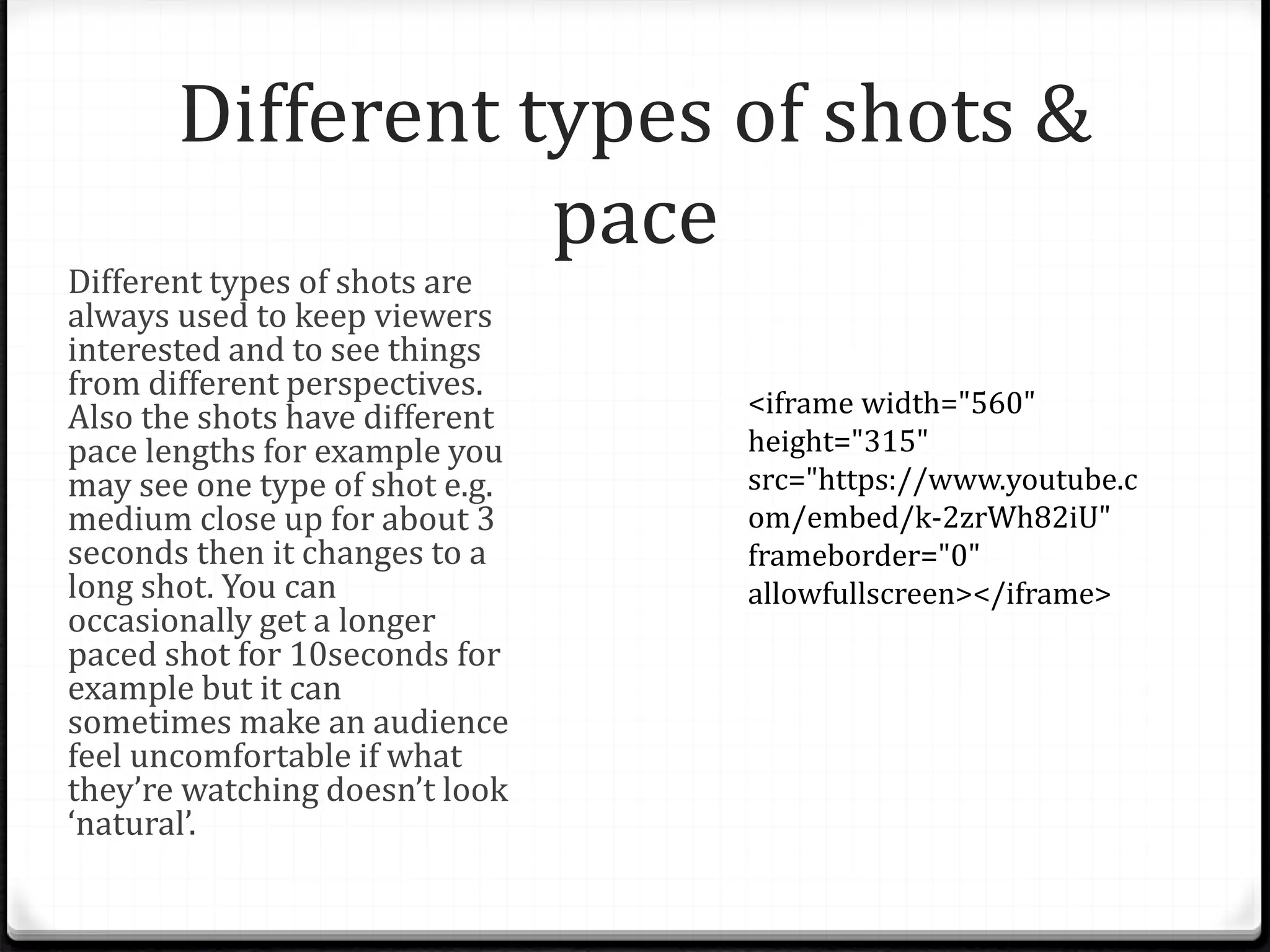 Different types of shots &
pace
Different types of shots are
always used to keep viewers
interested and to see things
from different perspectives.
Also the shots have different
pace lengths for example you
may see one type of shot e.g.
medium close up for about 3
seconds then it changes to a
long shot. You can
occasionally get a longer
paced shot for 10seconds for
example but it can
sometimes make an audience
feel uncomfortable if what
they’re watching doesn’t look
‘natural’.
<iframe width="560"
height="315"
src="https://www.youtube.c
om/embed/k-2zrWh82iU"
frameborder="0"
allowfullscreen></iframe>
 