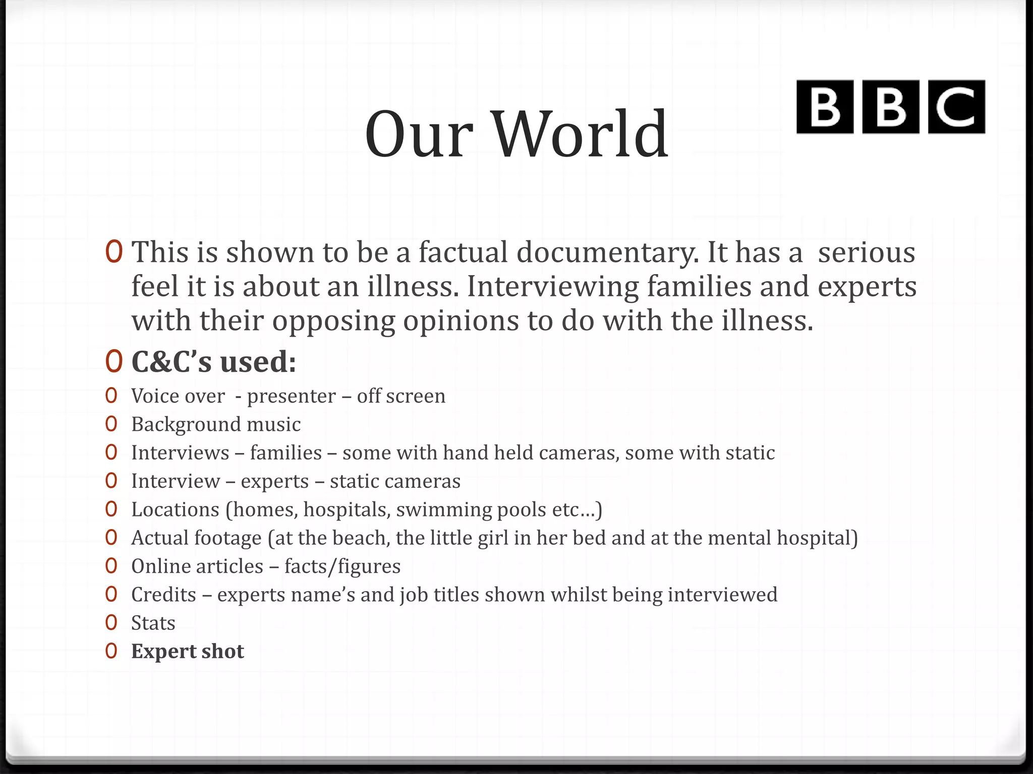 Our World
0 This is shown to be a factual documentary. It has a serious
feel it is about an illness. Interviewing families and experts
with their opposing opinions to do with the illness.
0 C&C’s used:
0 Voice over - presenter – off screen
0 Background music
0 Interviews – families – some with hand held cameras, some with static
0 Interview – experts – static cameras
0 Locations (homes, hospitals, swimming pools etc…)
0 Actual footage (at the beach, the little girl in her bed and at the mental hospital)
0 Online articles – facts/figures
0 Credits – experts name’s and job titles shown whilst being interviewed
0 Stats
0 Expert shot
 