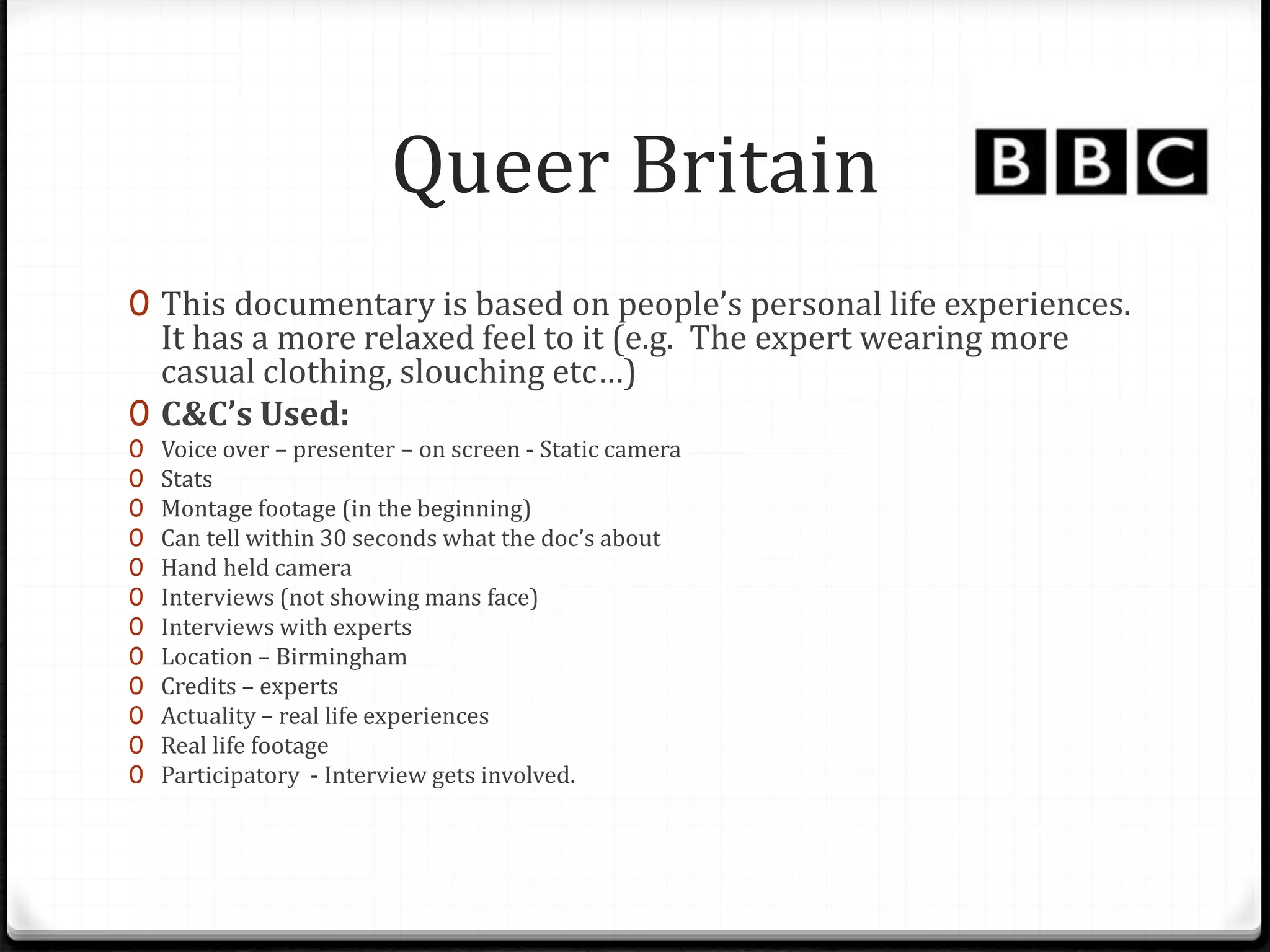 Queer Britain
0 This documentary is based on people’s personal life experiences.
It has a more relaxed feel to it (e.g. The expert wearing more
casual clothing, slouching etc…)
0 C&C’s Used:
0 Voice over – presenter – on screen - Static camera
0 Stats
0 Montage footage (in the beginning)
0 Can tell within 30 seconds what the doc’s about
0 Hand held camera
0 Interviews (not showing mans face)
0 Interviews with experts
0 Location – Birmingham
0 Credits – experts
0 Actuality – real life experiences
0 Real life footage
0 Participatory - Interview gets involved.
 